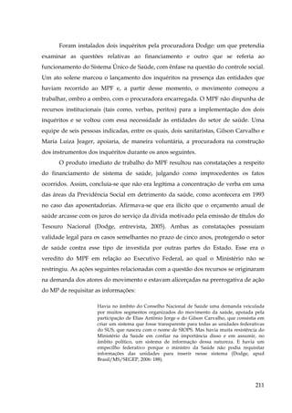 Foram instalados dois inquéritos pela procuradora Dodge: um que pretendia
examinar as questões relativas ao financiamento e outro que se referia ao
funcionamento do Sistema Único de Saúde, com ênfase na questão do controle social.
Um ato solene marcou o lançamento dos inquéritos na presença das entidades que
haviam recorrido ao MPF e, a partir desse momento, o movimento começou a
trabalhar, ombro a ombro, com o procuradora encarregada. O MPF não dispunha de
recursos institucionais (tais como, verbas, peritos) para a implementação dos dois
inquéritos e se voltou com essa necessidade às entidades do setor de saúde. Uma
equipe de seis pessoas indicadas, entre os quais, dois sanitaristas, Gilson Carvalho e
Maria Luiza Jeager, apoiaria, de maneira voluntária, a procuradora na construção
dos instrumentos dos inquéritos durante os anos seguintes.
O produto imediato de trabalho do MPF resultou nas constatações a respeito
do financiamento de sistema de saúde, julgando como improcedentes os fatos
ocorridos. Assim, concluía-se que não era legítima a concentração de verba em uma
das áreas da Previdência Social em detrimento da saúde, como acontecera em 1993
no caso das aposentadorias. Afirmava-se que era ilícito que o orçamento anual de
saúde arcasse com os juros do serviço da dívida motivado pela emissão de títulos do
Tesouro Nacional (Dodge, entrevista, 2005). Ambas as constatações possuíam
validade legal para os casos semelhantes no prazo de cinco anos, protegendo o setor
de saúde contra esse tipo de investida por outras partes do Estado. Esse era o
veredito do MPF em relação ao Executivo Federal, ao qual o Ministério não se
restringiu. As ações seguintes relacionadas com a questão dos recursos se originaram
na demanda dos atores do movimento e estavam alicerçadas na prerrogativa de ação
do MP de requisitar as informações:
Havia no âmbito do Conselho Nacional de Saúde uma demanda veiculada
por muitos segmentos organizados do movimento da saúde, apoiada pela
participação de Elias Antônio Jorge e do Gilson Carvalho, que consistia em
criar um sistema que fosse transparente para todas as unidades federativas
do SUS, que nasceu com o nome de SIOPS. Mas havia muita resistência do
Ministério da Saúde em confiar na importância disso e em assumir, no
âmbito político, um sistema de informação dessa natureza. E havia um
empecilho federativo porque o ministro da Saúde não podia requisitar
informações das unidades para inserir nesse sistema (Dodge, apud
Brasil/MS/SEGEP, 2006: 188).

211

 