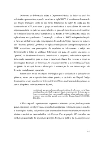 O Sistema de Informação sobre o Orçamento Público de Saúde ao qual faz
referência a procuradora, quando menciona a sigla SIOPS, é um sistema de controle
dos fluxos financeiros entre os três níveis federativos no setor de saúde que foi
construído no MPF junto com o grupo de sanitaristas e especialistas. O cerne do
sistema consistia em detectar a arrecadação e o gasto efetivos; tratava-se de verificar
se os repasses estavam sendo cumpridos e se, de fato, a verba destinada à saúde era
aplicada nos serviços do setor. Por exemplo, com base no SIOPS seria possível seguir
o fluxo de dinheiro que saiu como recurso de saúde da União, mas que se tornava
um “dinheiro genérico”, podendo ser aplicado em qualquer outra política pública. O
MPF aproveitava sua prerrogativa de requisitar as informações e exigir seu
fornecimento a todas as unidades federativas sob pena de sanção, enquanto os
“peritos” do Movimento Sanitário desenhavam o programa, indicando os tipos de
informação necessários para se obter o quadro de fluxos dos recursos e como as
informações deveriam ser fornecidas. O seu conhecimento e a experiência advinda
da gestão de serviços foram a chave para a construção de um sistema capaz de
levantar os dados reais essenciais.
Foram feitos testes em alguns municípios que se dispunham a participar do
piloto e, assim que o questionário estava pronto, o escritório de Raquel Dodge
transformou-se em uma Central de Expedição dos Ofícios, onde eram datilografadas as
cartas dirigidas a todos os prefeitos do país,
requisitando que preenchessem tal questionário e devolvessem em tal data,
identificando a autoridade responsável pelo preenchimento, de forma que se
houvesse uma imprecisão ou uma deliberação de falsear dados eu pudesse
promover uma medida [penal] nesse sentido (Dodge, Brasil/MS/SEGEP,
2006: 186).

A ideia, segundo a procuradora responsável, não era a promoção da repressão
penal, mas assim foi interpretada, gerando desconfiança e resistência entre os estados
e munícipios. Assim, foi preciso fazer um trabalho de convencimento por meio de
visitas e seminários desenvolvidos pela Fiocruz. Para o próprio MP, trabalhar no
sentido da promoção de um serviço público de modo a dotá-lo de mecanismos que

212

 