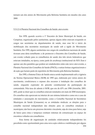 tornará um dos atores do Movimento pela Reforma Sanitária em meados dos anos
2000.

5.3.1.2 A Plenária Nacional dos Conselhos da Saúde: ator-evento
Em 1978, quando ocorria o 1º Encontro do Setor Municipal de Saúde, em
Campinas, organizado pelos sanitaristas, apenas alguns deles estavam ocupando os
cargos nas secretarias ou departamentos de saúde, mas esse foi o início da
mobilização dos secretários municipais de saúde sob a égide do Movimento
Sanitário. Em 1995, alguns sanitaristas nos cargos de conselheiros nacionais de saúde
tiveram uma ideia semelhante: a de promover o Encontro dos Conselhos de Saúde,
um evento voltado para os conselheiros de saúde dos três níveis federativos que
estavam instalados, na época, como parte do arcabouço institucional do SUS. Esse é
apenas um dos paralelos que podem ser estabelecidos entre este novo ator-evento, a
Plenária Nacional dos Conselhos de Saúde (PNCS), e outras formas organizacionais e
de ação que faziam parte do repertório do Movimento pela Reforma Sanitária.
Em 1995, o Sistema Único de Saúde estava sendo implementado sob a vigência
da Norma Operacional Básica (NOB) de 1993 que, elaborada por vários atores do
movimento, condicionava o repasse dos recursos à instalação dos conselhos de
saúde, enquanto expressão do preceito constitucional da participação da
comunidade. Pela taxa de adesão à NOB, que era de 63% em 1996 (Arretche, 2001:
447), pode se dizer que os conselhos estavam instalados em mais de 2500 municípios.
Os conselhos não operavam no interior de um sistema federativo como era o caso de
entidades e associações do movimento, como o Conselho Nacional de Secretários
Municipais de Saúde (Conasems) ou as entidades sindicais: as eleições para o
conselho nacional independiam das eleições para os conselhos estaduais e
municipais; não havia um processo decisório vinculante, seja de cima para baixo, seja
de baixo para cima e tampouco existiam sistemas de comunicação ou espaço de
encontros voltados aos conselheiros.
Essa forma de organização de unidades relativamente independentes foi
percebida como oportunidade para uma nova ação coletiva e mobilização por alguns
214

 