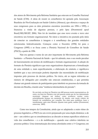 dos atores do Movimento pela Reforma Sanitária que estavam no Conselho Nacional
de Saúde (CNS). A ideia de reunir os conselheiros foi apoiada pela Associação
Brasileira de Pós-Graduação em Saúde Coletiva (Abrasco), que ofereceu o espaço de
seus congressos para os dois primeiros encontros (ocorridos em 1994 e 1995), e
financiou a vinda de algumas pessoas, e pelo Ipea (Drummond apud
Brasil/MS/SEGEP, 2006). Não foi de imediato que esse novo evento e novo ator
encontrou seu formato organizacional. No início a iniciativa era pautada pela ideia
de conectar os conselheiros à imagem e à semelhança das grandes entidades
estruturadas federativamente. Começou como o Encontro (1994) foi para o
Congresso (1995) e se fixou como a Plenária Nacional de Conselhos de Saúde
(PNCS), a partir de 1996.
Não era apenas o nome de um ator importante do Movimento pela Reforma
Sanitária – a Plenária Nacional de Saúde – que foi adotado, mas o seu modo peculiar
de funcionamento em termos de mobilização e formato organizacional. A adoção do
formato da Plenária significava que seus organizadores dispensavam a formalização
de uma entidade e, mais especificamente, a elaboração do estatuto, e significava
também que a sua convocação poderia depender das necessidades de mobilização
impostas pelo processo de decisão política. No início, até as regras referentes ao
número de delegados por conselho não estavam estabelecidas, o que permitia
chamar um grande número de participantes para interferir no processo da tomada de
decisão em Brasília, criando uma “instância intermediária de pressão”:
De um lado, era bom ter Plenária com 400 pessoas muito representativas, do
outro, era bom ter Plenária com mil pessoas ainda que de um determinado
município chegasse um ônibus, como aconteceu muitas vezes,
principalmente porque era momento de eleição, sem muito critério do
número de conselheiros por conselho. Era mais para mobilizar, fazer a
manifestação, após uma Plenária. Quanto mais gente, melhor (Drummond,
entrevista, 2005).

Como nos tempos da Constituinte, ainda que se adaptando a outro ritmo do
processo legislativo, a PNCS era um evento perpassado por uma dupla dinâmica: a de
ator – um coletivo que se consubstanciava ao discutir os temas específicos relativos à
vida dos conselheiros – e a de mobilização – quando esse coletivo interferia no
processo político. Uma sistematização dos temas abordados entre o 1o Congresso, em
215

 