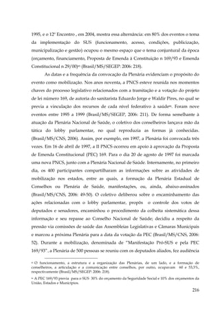1995, e o 12º Encontro , em 2004, mostra essa alternância: em 80% dos eventos o tema
da implementação do SUS (funcionamento, acesso, condições, publicização,
municipalização e gestão) ocupou o mesmo espaço que o tema conjuntural da época
(orçamento, financiamento, Proposta de Emenda à Constituição n 169/93 e Emenda
Constitucional n 29/00)85 (Brasil/MS/SEGEP: 2006: 218).
As datas e a frequência da convocação da Plenária evidenciam o propósito do
evento como mobilização. Nos anos noventa, a PNCS esteve reunida nos momentos
chaves do processo legislativo relacionados com a tramitação e a votação do projeto
de lei número 169, de autoria do sanitarista Eduardo Jorge e Waldir Pires, no qual se
previa a vinculação dos recursos de cada nível federativo à saúde86. Foram nove
eventos entre 1995 a 1999 (Brasil/MS/SEGEP, 2006: 211). De forma semelhante à
atuação da Plenária Nacional de Saúde, o coletivo dos conselheiros lançava mão da
tática do lobby parlamentar, no qual reproduzia as formas já conhecidas.
(Brasil/MS/CNS, 2006). Assim, por exemplo, em 1997, a Plenária foi convocada três
vezes. Em 16 de abril de 1997, a II PNCS ocorreu em apoio à aprovação da Proposta
de Emenda Constitucional (PEC) 169. Para o dia 20 de agosto de 1997 foi marcada
uma nova PNCS, junto com a Plenária Nacional de Saúde. Internamente, no primeiro
dia, os 400 participantes compartilharam as informações sobre as atividades de
mobilização nos estados, entre as quais, a formação da Plenária Estadual de
Conselhos ou Plenária de Saúde, manifestações, ou, ainda, abaixo-assinados
(Brasil/MS/CNS, 2006: 49-50). O coletivo deliberou sobre o encaminhamento das
ações relacionadas com o lobby parlamentar, propôs

o controle dos votos de

deputados e senadores, encaminhou o procedimento da colheita sistemática dessa
informação e seu repasse ao Conselho Nacional de Saúde; decidiu a respeito da
pressão via comissões de saúde das Assembleias Legislativas e Câmaras Municipais
e marcou a próxima Plenária para a data da votação da PEC (Brasil/MS/CNS, 2006:
52). Durante a mobilização, denominada de “Manifestação Pró-SUS e pela PEC
169/93”, a Plenária de 500 pessoas se reuniu com os deputados aliados, fez audiência
85 O funcionamento, a estrutura e a organização das Plenárias, de um lado, e a formação de
conselheiros, a articulação e a comunicação entre conselhos, por outro, ocupavam 60 e 53,3%,
respectivamente (Brasil/MS/SEGEP: 2006: 218).

A PEC 169/93 previa para o SUS 30% do orçamento da Seguridade Social e 10% dos orçamentos da
União, Estados e Municípios.
86

216

 