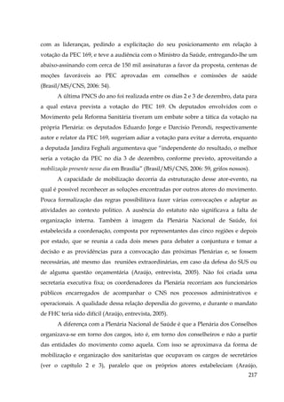 com as lideranças, pedindo a explicitação do seu posicionamento em relação à
votação da PEC 169, e teve a audiência com o Ministro da Saúde, entregando-lhe um
abaixo-assinando com cerca de 150 mil assinaturas a favor da proposta, centenas de
moções favoráveis ao PEC aprovadas em conselhos e comissões de saúde
(Brasil/MS/CNS, 2006: 54).
A última PNCS do ano foi realizada entre os dias 2 e 3 de dezembro, data para
a qual estava prevista a votação do PEC 169. Os deputados envolvidos com o
Movimento pela Reforma Sanitária tiveram um embate sobre a tática da votação na
própria Plenária: os deputados Eduardo Jorge e Darcísio Perondi, respectivamente
autor e relator da PEC 169, sugeriam adiar a votação para evitar a derrota, enquanto
a deputada Jandira Feghali argumentava que “independente do resultado, o melhor
seria a votação da PEC no dia 3 de dezembro, conforme previsto, aproveitando a
mobilização presente nesse dia em Brasília” (Brasil/MS/CNS, 2006: 59, grifos nossos).
A capacidade de mobilização decorria da estruturação desse ator-evento, na
qual é possível reconhecer as soluções encontradas por outros atores do movimento.
Pouca formalização das regras possibilitava fazer várias convocações e adaptar as
atividades ao contexto politico. A ausência do estatuto não significava a falta de
organização interna. Também à imagem da Plenária Nacional de Saúde, foi
estabelecida a coordenação, composta por representantes das cinco regiões e depois
por estado, que se reunia a cada dois meses para debater a conjuntura e tomar a
decisão e as providências para a convocação das próximas Plenárias e, se fossem
necessárias, até mesmo das reuniões extraordinárias, em caso da defesa do SUS ou
de alguma questão orçamentária (Araújo, entrevista, 2005). Não foi criada uma
secretaria executiva fixa; os coordenadores da Plenária recorriam aos funcionários
públicos encarregados de acompanhar o CNS nos processos administrativos e
operacionais. A qualidade dessa relação dependia do governo, e durante o mandato
de FHC teria sido difícil (Araújo, entrevista, 2005).
A diferença com a Plenária Nacional de Saúde é que a Plenária dos Conselhos
organizava-se em torno dos cargos, isto é, em torno dos conselheiros e não a partir
das entidades do movimento como aquela. Com isso se aproximava da forma de
mobilização e organização dos sanitaristas que ocupavam os cargos de secretários
(ver o capítulo 2 e 3), paralelo que os próprios atores estabeleciam (Araújo,
217

 