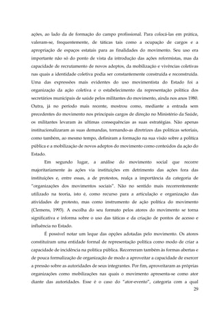 ações, ao lado da de formação do campo profissional. Para colocá-las em prática,
valeram-se, frequentemente, de táticas tais como a ocupação de cargos e a
apropriação de espaços estatais para as finalidades do movimento. Seu uso era
importante não só do ponto de vista da introdução das ações reformistas, mas da
capacidade de recrutamento de novos adeptos, da mobilização e vivências coletivas
nas quais a identidade coletiva podia ser constantemente construída e reconstruída.
Uma das expressões mais evidentes do uso movimentista do Estado foi a
organização da ação coletiva e o estabelecimento da representação política dos
secretários municipais de saúde pelos militantes do movimento, ainda nos anos 1980.
Outra, já no período mais recente, mostrou como, mediante a entrada sem
precedentes do movimento nos principais cargos de direção no Ministério da Saúde,
os militantes levaram às ultimas consequências as suas estratégias. Não apenas
institucionalizaram as suas demandas, tornando-as diretrizes das politicas setoriais,
como também, ao mesmo tempo, definiram a formação na sua visão sobre a política
pública e a mobilização de novos adeptos do movimento como conteúdos da ação do
Estado.
Em

segundo

lugar,

a

análise

do

movimento

social

que

recorre

majoritariamente às ações via instituições em detrimento das ações fora das
instituições e, entre essas, a de protestos, realça a importância da categoria de
“organizações dos movimentos sociais”. Não no sentido mais recorrentemente
utilizado na teoria, isto é, como recurso para a articulação e organização das
atividades de protesto, mas como instrumento de ação política do movimento
(Clemens, 1993). A escolha do seu formato pelos atores do movimento se torna
significativa e informa sobre o uso das táticas e da criação de pontos de acesso e
influência no Estado.
É possível notar um leque das opções adotadas pelo movimento. Os atores
constituíram uma entidade formal de representação política como modo de criar a
capacidade de incidência na política pública. Recorreram também às formas abertas e
de pouca formalização de organização de modo a aproveitar a capacidade de exercer
a pressão sobre as autoridades de seus integrantes. Por fim, aproveitaram as próprias
organizações como mobilizações nas quais o movimento apresenta-se como ator
diante das autoridades. Esse é o caso do “ator-evento”, categoria com a qual
29

 