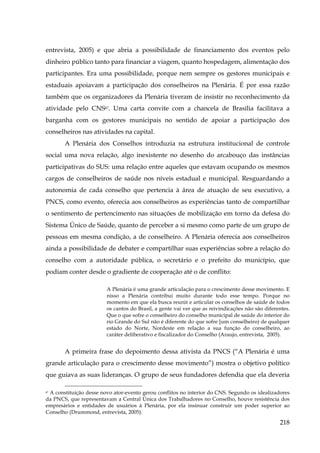 entrevista, 2005) e que abria a possibilidade de financiamento dos eventos pelo
dinheiro público tanto para financiar a viagem, quanto hospedagem, alimentação dos
participantes. Era uma possibilidade, porque nem sempre os gestores municipais e
estaduais apoiavam a participação dos conselheiros na Plenária. É por essa razão
também que os organizadores da Plenária tiveram de insistir no reconhecimento da
atividade pelo CNS87. Uma carta convite com a chancela de Brasília facilitava a
barganha com os gestores municipais no sentido de apoiar a participação dos
conselheiros nas atividades na capital.
A Plenária dos Conselhos introduzia na estrutura institucional de controle
social uma nova relação, algo inexistente no desenho do arcabouço das instâncias
participativas do SUS: uma relação entre aqueles que estavam ocupando os mesmos
cargos de conselheiros de saúde nos níveis estadual e municipal. Resguardando a
autonomia de cada conselho que pertencia à área de atuação de seu executivo, a
PNCS, como evento, oferecia aos conselheiros as experiências tanto de compartilhar
o sentimento de pertencimento nas situações de mobilização em torno da defesa do
Sistema Único de Saúde, quanto de perceber a si mesmo como parte de um grupo de
pessoas em mesma condição, a de conselheiro. A Plenária oferecia aos conselheiros
ainda a possibilidade de debater e compartilhar suas experiências sobre a relação do
conselho com a autoridade pública, o secretário e o prefeito do município, que
podiam conter desde o gradiente de cooperação até o de conflito:
A Plenária é uma grande articulação para o crescimento desse movimento. E
nisso a Plenária contribui muito durante todo esse tempo. Porque no
momento em que ela busca reunir e articular os conselhos de saúde de todos
os cantos do Brasil, a gente vai ver que as reivindicações não são diferentes.
Que o que sofre o conselheiro do conselho municipal de saúde do interior do
rio Grande do Sul não é diferente do que sofre [um conselheiro) de qualquer
estado do Norte, Nordeste em relação a sua função do conselheiro, ao
caráter deliberativo e fiscalizador do Conselho (Araujo, entrevista, 2005).

A primeira frase do depoimento dessa ativista da PNCS (“A Plenária é uma
grande articulação para o crescimento desse movimento”) mostra o objetivo político
que guiava as suas lideranças. O grupo de seus fundadores defendia que ela deveria
A constituição desse novo ator-evento gerou conflitos no interior do CNS. Segundo os idealizadores
da PNCS, que representavam a Central Única dos Trabalhadores no Conselho, houve resistência dos
empresários e entidades de usuários à Plenária, por ela insinuar construir um poder superior ao
Conselho (Drummond, entrevista, 2005).
87

218

 