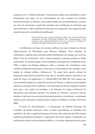 continuar sem a “institucionalização” insinuada por aqueles que defendiam a maior
formalização das regras ou sua transformação em uma comissão do Conselho
Nacional de Saúde. A Plenária, como projeto político de seus idealizadores, consistia
em criar um movimento a partir dos conselhos pela combinação de elementos que
esses ofereciam, a saber, experiência comum de seus integrantes, base organizacional,
suporte financeiro e atividades de mobilização:
Uma das formas que a gente encontrou de seguir com esse movimento [de
mobilização em prol da Reforma Sanitária] com o financiamento, a com
estrutura, com a representatividade de base etc. foi através da Plenária de
Conselhos de Saúde” (Drummond, entrevista, 2005 ).

A mobilização com base nos recursos públicos era uma constante nas formas
organizacionais do Movimento pela Reforma Sanitária. Esses instantes de
mobilização e debates eram reforçados pelas mobilizações nos estados por meio das
táticas “fora das instituições” como o abaixo-assinado, o protesto pacífico ou lobby
parlamentar. Ao mesmo tempo, foi desencadeada a formação dos conselheiros. Já em
1995, o coletivo da Plenária deliberava sobre a formação dos conselheiros como
condição indispensável para que se efetivasse o funcionamento dos conselhos como
órgãos de controle público. Afirmava-se: “Só assim [com grande esforço de
preparação específica] será possível evitar que os conselhos fiquem reduzidos a um
papel de ritual e de legitimador [...]” (Brasil/MS/CNS, 2006: 26). Vale reparar que
esse postulado surgiu já no segundo encontro da Plenária e, embora provavelmente
calcado na percepção dos conselheiros, sua formulação em termos categóricos aponta
mais para o seu caráter de estratégia, a de formação do campo profissional do
Movimento pela Reforma Sanitária. Na decisão da Plenária é possível entrever
também a visão não convencional da formação presente no movimento: os militantes
optavam pela capacitação realizada pelos próprios conselheiros (Araújo, entrevista,
2005).
O modo de funcionamento e a estruturação da Plenária Nacional dos
Conselhos de Saúde mostraram como os atores aproveitaram os elementos dos
repertórios de ação e organizacional que já haviam sido utilizados pelo Movimento
Sanitário/pela Reforma Sanitária: a organização do evento regular, combinado com
mobilização calcada no financiamento público, e o formato organizacional de pouca
219

 