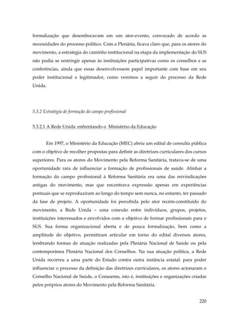 formalização que desembocavam em um ator-evento, convocado de acordo as
necessidades do processo político. Com a Plenária, ficava claro que, para os atores do
movimento, a estratégia do caminho institucional na etapa da implementação do SUS
não podia se restringir apenas às instituições participativas como os conselhos e as
conferências, ainda que essas desenvolvessem papel importante com base em seu
poder institucional e legitimador, como veremos a seguir do processo da Rede
Unida.

5.3.2 Estratégia de formação do campo profissional
5.3.2.1 A Rede Unida: enfrentando o Ministério da Educação
Em 1997, o Ministério da Educação (MEC) abriu um edital de consulta pública
com o objetivo de recolher propostas para definir as diretrizes curriculares dos cursos
superiores. Para os atores do Movimento pela Reforma Sanitária, tratava-se de uma
oportunidade rara de influenciar a formação de profissionais de saúde. Alinhar a
formação do campo profissional à Reforma Sanitária era uma das reivindicações
antigas do movimento, mas que encontrava expressão apenas em experiências
pontuais que se reproduziram ao longo do tempo sem nunca, no entanto, ter passado
da fase de projeto. A oportunidade foi percebida pelo ator recém-constituído do
movimento, a Rede Unida – uma conexão entre indivíduos, grupos, projetos,
instituições interessados e envolvidos com o objetivo de formar profissionais para o
SUS. Sua forma organizacional aberta e de pouca formalização, bem como a
amplitude do objetivo, permitiram articular em torno do edital diversos atores,
lembrando formas de atuação realizadas pela Plenária Nacional de Saúde ou pela
contemporânea Plenária Nacional dos Conselhos. Na sua atuação política, a Rede
Unida recorreu a uma parte do Estado contra outra instância estatal: para poder
influenciar o processo da definição das diretrizes curriculares, os atores acionaram o
Conselho Nacional de Saúde, o Conasems, isto é, instituições e organizações criadas
pelos próprios atores do Movimento pela Reforma Sanitária.
220

 