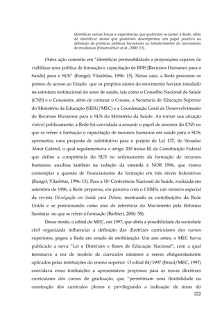 identificar outras forças e experiências que poderiam se juntar à Rede, além
de identificar atores que poderiam desempenhar um papel positivo na
definição de políticas públicas favoráveis ao fortalecimento do movimento
de mudanças (Feuerwerker at al., 2000: 13).

Outra ação consistiu em “identificar permeabilidade a proposições capazes de
viabilizar uma política de formação e capacitação de RHS [Recursos Humanos para a
Saúde] para o SUS” (Rangel; Vilasbôas, 1996: 15). Nesse caso, a Rede procurou os
pontos de acesso ao Estado que os próprios atores do movimento haviam instalado
na estrutura institucional do setor de saúde, tais como o Conselho Nacional de Saúde
(CNS) e o Conasems, além de contatar o Conass, a Secretaria de Educação Superior
do Ministério da Educação (SESU/MEC) e a Coordenação Geral de Desenvolvimento
de Recursos Humanos para o SUS do Ministério da Saúde. Ao tornar sua atuação
visível politicamente, a Rede foi convidada a assumir o papel de assessor do CNS no
que se refere à formação e capacitação de recursos humanos em saúde para o SUS;
apresentou uma proposta de substitutivo para o projeto de Lei 137, do Senador
Almir Gabriel, o qual regulamentava o artigo 200 inciso III da Constituição Federal
que define a competência do SUS no ordenamento da formação de recursos
humanos; auxiliou também na redação da emenda à NOB 1996, que visava
contemplar a questão de financiamento da formação em três níveis federativos
(Rangel; Vilasbôas, 1996: 15). Para a 10a Conferência Nacional de Saúde, realizada em
setembro de 1996, a Rede preparou, em parceria com o CEBES, um número especial
da revista Divulgação em Saúde para Debate, mostrando as contribuições da Rede
Unida e se posicionando como ator de referência do Movimento pela Reforma
Sanitária no que se refere à formação (Barbieri, 2006: 58).
Desse modo, o edital do MEC, em 1997, que abria a possibilidade da sociedade
civil organizada influenciar a definição das diretrizes curriculares dos cursos
superiores, pegou a Rede em estado de mobilização. Um ano antes, o MEC havia
publicado a nova “Lei e Diretrizes e Bases de Educação Nacional”, com a qual
terminava a era de modelo de currículos mínimos a serem obrigatoriamente
aplicados pelas instituições do ensino superior. O edital 04/1997 (Brasil/MEC, 1997)
convidava essas instituições a apresentarem propostas para as novas diretrizes
curriculares dos cursos de graduação, que “permitiriam uma flexibilidade na
construção dos currículos plenos e privilegiando a indicação de áreas do
222

 