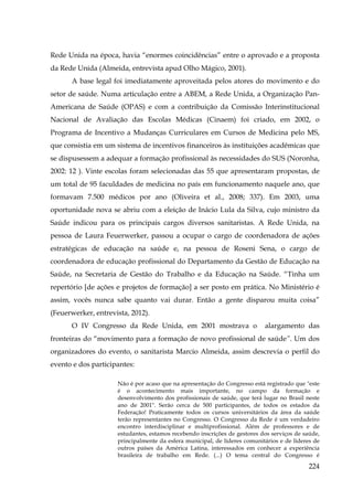 Rede Unida na época, havia “enormes coincidências” entre o aprovado e a proposta
da Rede Unida (Almeida, entrevista apud Olho Mágico, 2001).
A base legal foi imediatamente aproveitada pelos atores do movimento e do
setor de saúde. Numa articulação entre a ABEM, a Rede Unida, a Organização PanAmericana de Saúde (OPAS) e com a contribuição da Comissão Interinstitucional
Nacional de Avaliação das Escolas Médicas (Cinaem) foi criado, em 2002, o
Programa de Incentivo a Mudanças Curriculares em Cursos de Medicina pelo MS,
que consistia em um sistema de incentivos financeiros às instituições acadêmicas que
se dispusessem a adequar a formação profissional às necessidades do SUS (Noronha,
2002: 12 ). Vinte escolas foram selecionadas das 55 que apresentaram propostas, de
um total de 95 faculdades de medicina no país em funcionamento naquele ano, que
formavam 7.500 médicos por ano (Oliveira et al., 2008; 337). Em 2003, uma
oportunidade nova se abriu com a eleição de Inácio Lula da Silva, cujo ministro da
Saúde indicou para os principais cargos diversos sanitaristas. A Rede Unida, na
pessoa de Laura Feuerwerker, passou a ocupar o cargo de coordenadora de ações
estratégicas de educação na saúde e, na pessoa de Roseni Sena, o cargo de
coordenadora de educação profissional do Departamento da Gestão de Educação na
Saúde, na Secretaria de Gestão do Trabalho e da Educação na Saúde. “Tinha um
repertório [de ações e projetos de formação] a ser posto em prática. No Ministério é
assim, vocês nunca sabe quanto vai durar. Então a gente disparou muita coisa”
(Feuerwerker, entrevista, 2012).
O IV Congresso da Rede Unida, em 2001 mostrava o

alargamento das

fronteiras do “movimento para a formação de novo profissional de saúde”. Um dos
organizadores do evento, o sanitarista Marcio Almeida, assim descrevia o perfil do
evento e dos participantes:
Não é por acaso que na apresentação do Congresso está registrado que "este
é o acontecimento mais importante, no campo da formação e
desenvolvimento dos profissionais de saúde, que terá lugar no Brasil neste
ano de 2001". Serão cerca de 500 participantes, de todos os estados da
Federação! Praticamente todos os cursos universitários da área da saúde
terão representantes no Congresso. O Congresso da Rede é um verdadeiro
encontro interdisciplinar e multiprofissional. Além de professores e de
estudantes, estamos recebendo inscrições de gestores dos serviços de saúde,
principalmente da esfera municipal, de líderes comunitários e de líderes de
outros países da América Latina, interessados em conhecer a experiência
brasileira de trabalho em Rede. (...) O tema central do Congresso é

224

 