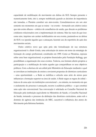 capacidade de mobilização do movimento em defesa do SUS. Sempre presente e
numericamente forte, isto é, sempre mobilizada quando as decisões de importância
são tomadas, a Plenária constitui um ator-evento. Consubstancia-se em um ator
somente nos momentos em que se reúne – no evento – formando um coletivo único
que não existe alhures – coletivo de conselheiros de saúde, que discute os problemas
cotidianos relacionados com a implementação do sistema. Mas faz mais do que isso:
como ator, imprime um caráter mobilizatório em seu evento, pautando-se na defesa
do SUS e se opondo àqueles que o ameaçam, fazendo uso do repertório de ação dos
movimentos sociais.
Outro coletivo novo que opta pela não formalização de sua estrutura
organizacional é a Rede Unida, uma articulação de atores em torno da estratégia de
formação do campo profissional, constituído em 1995. Como as Plenárias, repousa
sobre uma base organizacional, os projetos financiados pela Fundação Kellogg, que
possibilitam a organização dos seus eventos. Todavia, seu formato aberto propicia a
participação e a mobilização de todos aqueles que compartilham os seus objetivos
políticos. Com a abertura de um edital pelo Ministério da Educação mediante o qual
se convidam as instituições de ensino a enviarem propostas de diretrizes curriculares
– uma oportunidade –, a Rede se mobiliza e articula uma série de atores para
influenciar a formação superior na área de saúde. A Rede segue as regras do edital –
trata-se de uma ação via instituições convencional –, no entanto, no momento em que
o andamento do processo é ameaçado, recorre à audiência pública – o que constitui
uma ação não convencional. Sua convocação é solicitada ao Conselho Nacional de
Educação pela instituição equivalente no Ministério de Saúde, o Conselho Nacional
de Saúde, tornando o processo da definição das diretrizes curriculares, antes sob o
domínio de agência das instâncias do MEC, suscetível à influência dos atores do
Movimento pela Reforma Sanitária.

226

 