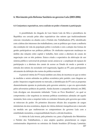 6. Movimento pela Reforma Sanitária no governo Lula (2003-2006)

6.1 Conjuntura: expectativas, nova coalizão no poder e fomento à participação

A possibilidade da chegada de Luiz Inácio Lula da Silva à presidência da
República era cercada pelas altas expectativas dos setores que tradicionalmente
estavam vinculados ou aliados com o Partido dos Trabalhadores (PT), identificado
com a defesa dos interesses dos trabalhadores, com as políticas que visam a melhoria
das condições de vida da população pobre e excluída e com a adoção das formas de
gestão participativas nas políticas públicas. Os sindicatos esperavam mudanças no
âmbito das relações entre capital e trabalho, bem como a abertura de canais de
negociação com os três poderes. Estava criada a expectativa da efetivação de um
sistema público e universal de proteção social, ansiava-se a ampliação de espaços de
participação e a abertura dos canais de acesso ao Estado de modo a permitir a
entrada dos setores da sociedade civil organizada, ligados ao PT, para participarem
ativamente da definição dos rumos da política nacional.
A possível vitória do PT trazia também um clima de incerteza no que se refere
às medidas a serem adotadas na política econômica pelo partido, caso chegasse ao
poder. Impactava negativamente no mercado, a identificação do PT com as propostas
diametralmente opostas às praticadas pelo governo anterior, o que era aproveitado
pelos adversários políticos do partido. Ainda durante a campanha eleitoral, em 2002,
Lula divulgou um documento intitulado “Carta ao Povo Brasileiro”, no qual se
comprometia a dar sequência às mesmas políticas econômicas adotadas até aquele
momento, bem como a respeitar todos os contratos firmados pelo governo que então
se retiravam do poder. Os primeiros discursos oficiais dos ocupantes de cargos
ministeriais da área econômica, depois da vitória eleitoral, tranquilizavam o mercado
na medida em que reafirmavam os compromissos do governo Lula com a
estabilidade monetária, a responsabilidade fiscal e a dívida brasileira.
A vitória de Lula trouxe, pela primeira vez, para a Esplanada dos Ministérios
o Partido dos Trabalhadores, e seus amplos quadros preencheram os cargos
comissionados disponíveis na estrutura do Estado brasileiro (D’Araujo; Lameirão:
227

 