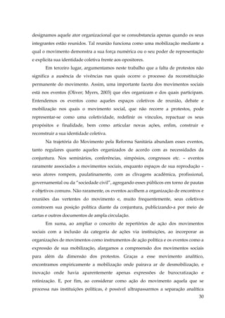 designamos aquele ator organizacional que se consubstancia apenas quando os seus
integrantes estão reunidos. Tal reunião funciona como uma mobilização mediante a
qual o movimento demonstra a sua força numérica ou o seu poder de representação
e explicita sua identidade coletiva frente aos opositores.
Em terceiro lugar, argumentamos neste trabalho que a falta de protestos não
significa a ausência de vivências nas quais ocorre o processo da reconstituição
permanente do movimento. Assim, uma importante faceta dos movimentos sociais
está nos eventos (Oliver; Myers, 2003) que eles organizam e dos quais participam.
Entendemos os eventos como aqueles espaços coletivos de reunião, debate e
mobilização nos quais o movimento social, que não recorre a protestos, pode
representar-se como uma coletividade, redefinir os vínculos, repactuar os seus
propósitos e finalidade, bem como articular novas ações, enfim, construir e
reconstruir a sua identidade coletiva.
Na trajetória do Movimento pela Reforma Sanitária abundam esses eventos,
tanto regulares quanto aqueles organizados de acordo com as necessidades da
conjuntura. Nos seminários, conferências, simpósios, congressos etc. – eventos
raramente associados a movimentos sociais, enquanto espaços de sua reprodução –
seus atores rompem, paulatinamente, com as clivagens acadêmica, profissional,
governamental ou da “sociedade civil”, agregando esses públicos em torno de pautas
e objetivos comuns. Não raramente, os eventos acolhem a organização de encontros e
reuniões das vertentes do movimento e, muito frequentemente, seus coletivos
constroem sua posição política diante da conjuntura, publicizando-a por meio de
cartas e outros documentos de ampla circulação.
Em suma, ao ampliar o conceito de repertórios de ação dos movimentos
sociais com a inclusão da categoria de ações via instituições, ao incorporar as
organizações de movimentos como instrumentos de ação política e os eventos como a
expressão de sua mobilização, alargamos a compreensão dos movimentos sociais
para além da dimensão dos protestos. Graças a esse movimento analítico,
encontramos empiricamente a mobilização onde pairava ar de desmobilização, e
inovação onde havia aparentemente apenas expressões de burocratização e
rotinização. E, por fim, ao considerar como ação do movimento aquela que se
processa nas instituições políticas, é possível ultrapassarmos a separação analítica
30

 