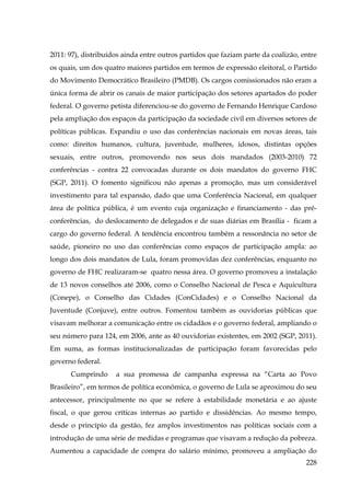 2011: 97), distribuídos ainda entre outros partidos que faziam parte da coalizão, entre
os quais, um dos quatro maiores partidos em termos de expressão eleitoral, o Partido
do Movimento Democrático Brasileiro (PMDB). Os cargos comissionados não eram a
única forma de abrir os canais de maior participação dos setores apartados do poder
federal. O governo petista diferenciou-se do governo de Fernando Henrique Cardoso
pela ampliação dos espaços da participação da sociedade civil em diversos setores de
políticas públicas. Expandiu o uso das conferências nacionais em novas áreas, tais
como: direitos humanos, cultura, juventude, mulheres, idosos, distintas opções
sexuais, entre outros, promovendo nos seus dois mandados (2003-2010) 72
conferências - contra 22 convocadas durante os dois mandatos do governo FHC
(SGP, 2011). O fomento significou não apenas a promoção, mas um considerável
investimento para tal expansão, dado que uma Conferência Nacional, em qualquer
área de política pública, é um evento cuja organização e financiamento - das préconferências, do deslocamento de delegados e de suas diárias em Brasília - ficam a
cargo do governo federal. A tendência encontrou também a ressonância no setor de
saúde, pioneiro no uso das conferências como espaços de participação ampla: ao
longo dos dois mandatos de Lula, foram promovidas dez conferências, enquanto no
governo de FHC realizaram-se quatro nessa área. O governo promoveu a instalação
de 13 novos conselhos até 2006, como o Conselho Nacional de Pesca e Aquicultura
(Conepe), o Conselho das Cidades (ConCidades) e o Conselho Nacional da
Juventude (Conjuve), entre outros. Fomentou também as ouvidorias públicas que
visavam melhorar a comunicação entre os cidadãos e o governo federal, ampliando o
seu número para 124, em 2006, ante as 40 ouvidorias existentes, em 2002 (SGP, 2011).
Em suma, as formas institucionalizadas de participação foram favorecidas pelo
governo federal.
Cumprindo

a sua promessa de campanha expressa na “Carta ao Povo

Brasileiro”, em termos de política econômica, o governo de Lula se aproximou do seu
antecessor, principalmente no que se refere à estabilidade monetária e ao ajuste
fiscal, o que gerou críticas internas ao partido e dissidências. Ao mesmo tempo,
desde o princípio da gestão, fez amplos investimentos nas políticas sociais com a
introdução de uma série de medidas e programas que visavam a redução da pobreza.
Aumentou a capacidade de compra do salário mínimo, promoveu a ampliação do
228

 