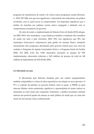 programa de transferência de renda e de vários outros programas sociais (Dowbor,
L., 2010: 307-308), sem que isso significasse o descontrole dos indicadores da política
econômica com os quais havia se comprometido. Tal disposição significava que o
âmbito de manobra nas políticas sociais estava conjugado e alinhado com os
compromissos econômicos do governo.
No setor de saúde, a implementação do Sistema Único de Saúde (SUS) atingiu,
em 2002, 99,6% dos municípios, o que implicava também a instalação dos conselhos
de saúde em todo o país (Arretche, 2003: 333). Isso significava que 90% dos
municípios tornavam-se responsáveis pela gestão da atenção básica, adotando
maciçamente dois programas desenhados pelo governo federal para esse nível de
cuidado, o Programa de Agente Comunitário (Pacs) e o Programa Saúde da Família
(PSF). Em 2002, 4.161 dos 5.560 municípios possuíam as equipes do PSF
implementadas, oferecendo cobertura a 54,9 milhões de pessoas do total de 140
milhões de dependentes do SUS (DAB, 2007).

6.2 Alteridade em ação

O Movimento pela Reforma Sanitária pelo seu caráter suprapartidário
também compartilhava o clima de altas expectativas em relação ao novo governo. O
PT e a coalizão de partidos no governo federal, entre os quais, o PMDB, ao qual
estavam filiados vários sanitaristas, significava a oportunidade de tentar realizar as
demandas ao setor ainda não cumpridas. Entretanto, a política econômica adotada
oferecia um possível quadro de ameaça ao setor público de saúde que, na visão dos
atores do movimento, estava subfinanciado.

229

 