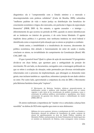 diagnóstico: ela é “comprometida com o Estado mínimo e o mercado e
descomprometida com práticas solidárias” (Carta de Brasília, 2005); subordina
“melhores padrões de vida e maior justiça na distribuição dos benefícios do
crescimento econômico à lógica dos mercados, em particular à lógica da especulação
financeira” (FRSB, 2005: 4). No entanto, o agente causador – o inimigo - ,
diferentemente do que ocorreu no período de FHC, quando os atores identificavam
até as instâncias no interior do governo, é de certa forma blindado. O agente
implícito dessa política é o governo, mas nenhuma instância no nível federal é
identificada como a responsável pela situação que os atores se propõem a combater.
Ainda assim, a instabilidade e a insuficiência de recursos, decorrentes da
política econômica, têm afetado o funcionamento do setor de saúde e resulta,
concluem os atores, na inviabilidade do cumprimento da Constituição (Brasil; MS;
CNS, 2007: 62).
O que é possível fazer? Qual é o plano de ação do movimento? O prognóstico
divide-se em duas linhas, que apontam para a ambiguidade da posição do
movimento. De um lado, os documentos, carregados com a mensagem politizada no
que se refere à avaliação da situação, estão permeados por diversas reivindicações
relacionadas com o processo da implementação, que abrangem as demandas mais
gerais, mas incluem também as específicas, referentes à posição de um dado coletivo
no setor. Por outro lado, aproveitando a conjuntura da crise de 2005, o Movimento
pela Reforma Sanitária clama pela “ruptura”:
O Movimento da Reforma Sanitária alinha-se prepositivamente às
mobilizações sociais e políticas, pela imediata ruptura com os rumos
vigentes e pelo início já da reconstrução da política econômica, rumo à
construção de políticas públicas universalistas e igualitárias, eixo básico
estruturante da garantia dos direitos sociais e redistribuição da renda!
(FRSB, 2005: 4).

Os atores reafirmam a importância de “manter viva e articulada a aliança bem
sucedida” na defesa do SUS entre aqueles que eram os seus defensores:
Milhares de novos gestores, técnicos e profissionais do SUS, nos Estados e
Municípios, dezenas de milhares de conselheiros de saúde, centenas de
alunos de aperfeiçoamento na área de Saúde Pública, membros do
Ministério Público, parlamentares da frente Parlamentar de Saúde [que] não
só resistem ao desmanche do Sistema, como conseguem vários avanços,

231

 