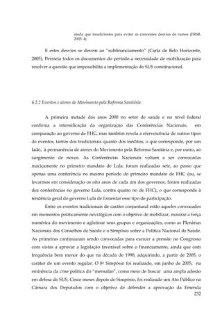ainda que insuficientes para evitar os crescentes desvios de rumos (FRSB,
2005: 4).

E estes desvios se devem ao “subfinanciamento” (Carta de Belo Horizonte,
2005). Permeia todos os documentos do período a necessidade de mobilização para
resolver a questão que impossibilita a implementação do SUS constitucional.

6.2.2 Eventos e atores do Movimento pela Reforma Sanitária
A primeira metade dos anos 2000 no setor de saúde e no nível federal
confirma a intensificação da organização das Conferências Nacionais,

em

comparação ao governo de FHC, mas também revela a efervescência de outros tipos
de eventos, tantos dos tradicionais quanto dos inéditos, o que corresponde, por um
lado, à permanência de atores do Movimento pela Reforma Sanitária e, por outro, ao
surgimento de novos. As Conferências Nacionais voltam a ser convocadas
maciçamente no primeiro mandato de Lula: foram realizadas sete, ao passo que
apenas uma conferência no mesmo período do primeiro mandato de FHC (ou, se
levarmos em consideração os oito anos de cada um dos governos, foram realizadas
dez conferências no governo Lula, contra quatro no de FHC), o que corresponde à
tendência geral do governo Lula de fomentar esse tipo de participação.
Entre os eventos tradicionais de caráter conjuntural estão aqueles convocados
em momentos politicamente nevrálgicos com o objetivo de mobilizar, mostrar a força
numérica do movimento e aglutinar seus grupos e organizações, como as Plenárias
Nacionais dos Conselhos de Saúde e o Simpósio sobre a Política Nacional de Saúde.
As primeiras continuaram sendo convocadas para exercer a pressão no Congresso
com vistas a aprovar a legislação favorável sobre o financiamento, ainda que com
frequência bem menor do que na década de 1990, adquirindo, a partir de 2005, o
caráter de um evento regular. O 8o Simpósio foi realizado, em junho de 2005, na
eminência da crise política do “mensalão”, como meio de buscar uma ampla adesão
em defesa do SUS. Cinco meses depois do Simpósio, foi realizado um Ato Público na
Câmara dos Deputados com o objetivo de defender a aprovação da Emenda
232

 