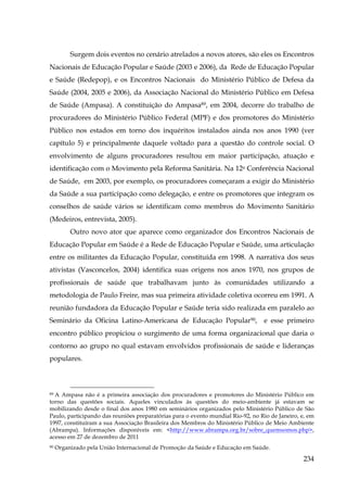 Surgem dois eventos no cenário atrelados a novos atores, são eles os Encontros
Nacionais de Educação Popular e Saúde (2003 e 2006), da Rede de Educação Popular
e Saúde (Redepop), e os Encontros Nacionais do Ministério Público de Defesa da
Saúde (2004, 2005 e 2006), da Associação Nacional do Ministério Público em Defesa
de Saúde (Ampasa). A constituição do Ampasa89, em 2004, decorre do trabalho de
procuradores do Ministério Público Federal (MPF) e dos promotores do Ministério
Público nos estados em torno dos inquéritos instalados ainda nos anos 1990 (ver
capítulo 5) e principalmente daquele voltado para a questão do controle social. O
envolvimento de alguns procuradores resultou em maior participação, atuação e
identificação com o Movimento pela Reforma Sanitária. Na 12a Conferência Nacional
de Saúde, em 2003, por exemplo, os procuradores começaram a exigir do Ministério
da Saúde a sua participação como delegação, e entre os promotores que integram os
conselhos de saúde vários se identificam como membros do Movimento Sanitário
(Medeiros, entrevista, 2005).
Outro novo ator que aparece como organizador dos Encontros Nacionais de
Educação Popular em Saúde é a Rede de Educação Popular e Saúde, uma articulação
entre os militantes da Educação Popular, constituída em 1998. A narrativa dos seus
ativistas (Vasconcelos, 2004) identifica suas origens nos anos 1970, nos grupos de
profissionais de saúde que trabalhavam junto às comunidades utilizando a
metodologia de Paulo Freire, mas sua primeira atividade coletiva ocorreu em 1991. A
reunião fundadora da Educação Popular e Saúde teria sido realizada em paralelo ao
Seminário da Oficina Latino-Americana de Educação Popular90, e esse primeiro
encontro público propiciou o surgimento de uma forma organizacional que daria o
contorno ao grupo no qual estavam envolvidos profissionais de saúde e lideranças
populares.

89 A Ampasa não é a primeira associação dos procuradores e promotores do Ministério Público em
torno das questões sociais. Aqueles vinculados às questões do meio-ambiente já estavam se
mobilizando desde o final dos anos 1980 em seminários organizados pelo Ministério Público de São
Paulo, participando das reuniões preparatórias para o evento mundial Rio-92, no Rio de Janeiro, e, em
1997, constituíram a sua Associação Brasileira dos Membros do Ministério Público de Meio Ambiente
(Abrampa). Informações disponíveis em: <http://www.abrampa.org.br/sobre_quemsomos.php>,
acesso em 27 de dezembro de 2011
90

Organizado pela União Internacional de Promoção da Saúde e Educação em Saúde.

234

 