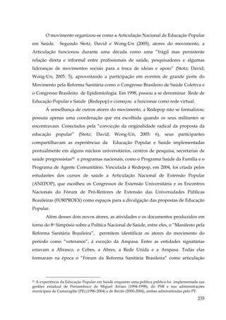 O movimento organizou-se como a Articulação Nacional de Educação Popular
em Saúde.

Segundo Stotz, David e Wong-Un (2005), atores do movimento, a

Articulação funcionou durante uma década como uma “frágil mas persistente
relação direta e informal entre profissionais de saúde, pesquisadores e algumas
lideranças de movimentos sociais para a troca de ideias e apoio” (Stotz; David;
Wong-Un, 2005: 5), aproveitando a participação em eventos de grande porte do
Movimento pela Reforma Sanitária como o Congresso Brasileiro de Saúde Coletiva e
o Congresso Brasileiro de Epidemiologia. Em 1998, passou a se denominar Rede de
Educação Popular e Saúde (Redepop) e começou a funcionar como rede virtual.
À semelhança de outros atores do movimento, a Redepop não se formalizou:
possuía apenas uma coordenação que era escolhida quando os seus militantes se
encontravam. Conectados pela “convicção da originalidade radical da proposta da
educação

popular”

(Stotz;

David;

compartilhavam as experiências da

Wong-Un,

2005:

6),

seus

participantes

Educação Popular e Saúde implementadas

pontualmente em alguns núcleos universitários, centros de pesquisa, secretarias de
saúde progressistas91 e programas nacionais, como o Programa Saúde da Família e o
Programa de Agente Comunitário. Vinculada à Redepop, em 2004, foi criada pelos
estudantes dos cursos de saúde a Articulação Nacional de Extensão Popular
(ANEPOP), que escolheu os Congressos de Extensão Universitária e os Encontros
Nacionais do Fórum de Pró-Reitores de Extensão das Universidades Públicas
Brasileiras (FORPROEX) como espaços para a divulgação das propostas de Educação
Popular.
Além desses dois novos atores, as atividades e os documentos produzidos em
torno do 8o Simpósio sobre a Política Nacional de Saúde, entre eles, o “Manifesto pela
Reforma Sanitária Brasileira”,

permitem identificar os atores do movimento do

período como “veteranos”, à exceção da Ampasa. Entre as entidades signatárias
estavam a Abrasco, o Cebes, a Abres, a Rede Unida e a Ampasa. Todas elas
formaram na época o “Fórum da Reforma Sanitária Brasileira” como articulação

A experiência da Educação Popular em Saúde enquanto uma política pública foi implementada nas
gestões estadual de Pernambuco de Miguel Arraes (1994-1998), do PSB e nas administrações
municipais de Camaragibe (PE) (1996-2004) e de Recife (2000-2004), ambas administradas pelo PT.
91

235

 