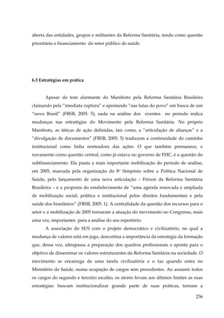 aberta das entidades, grupos e militantes da Reforma Sanitária, tendo como questão
prioritária o financiamento do setor público de saúde.

6.3 Estratégias em prática

Apesar do tom alarmante do Manifesto pela Reforma Sanitária Brasileira
clamando pela “imediata ruptura” e apostando “nas lutas do povo” em busca de um
“novo Brasil” (FRSB, 2005: 5), nada na análise dos

eventos

no período indica

mudanças nas estratégias do Movimento pela Reforma Sanitária. No próprio
Manifesto, as táticas de ação definidas, tais como, a “articulação de alianças” e a
“divulgação de documentos” (FRSB, 2005: 5) traduzem a continuidade do caminho
institucional como linha norteadora das ações. O que também permanece, e
novamente como questão central, como já estava no governo de FHC, é a questão do
subfinanciamento. Ela pauta a mais importante mobilização do período de análise,
em 2005, marcada pela organização do 8o Simpósio sobre a Política Nacional de
Saúde, pelo lançamento de uma nova articulação – Fórum da Reforma Sanitária
Brasileira – e a proposta do estabelecimento de “uma agenda renovada e ampliada
de mobilização social, política e institucional pelos direitos fundamentais e pela
saúde dos brasileiros” (FRSB, 2005: 1). A centralidade da questão dos recursos para o
setor e a mobilização de 2005 tornaram a atuação do movimento no Congresso, mais
uma vez, importantes para a análise do seu repertório.
A associação do SUS com o projeto democrático e civilizatório, no qual a
mudança de valores está em jogo, descortina a importância da estratégia da formação
que, dessa vez, ultrapassa a preparação dos quadros profissionais e aponta para o
objetivo de disseminar os valores estruturantes da Reforma Sanitária na sociedade. O
movimento se encarrega de uma tarefa civilizatória e o faz quando entra no
Ministério da Saúde, numa ocupação de cargos sem precedentes. Ao assumir todos
os cargos do segundo e terceiro escalão, os atores levam aos últimos limites as suas
estratégias: buscam institucionalizar grande parte de suas práticas, tornam a
236

 