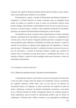 formação sob a égide da Reforma Sanitária diretriz básica de todas as outras ações e
usam a ação pública para mobilizar os seus adeptos.
Examinaremos, a seguir, a atuação do Movimento pela Reforma Sanitária no
Congresso e no Poder Executivo, de modo a iluminar como as estratégias foram
postas em prática no contexto no qual os atores do movimento estavam numa
posição ambígua: aproveitando a oportunidade sem par de atuar no governo que se
recusava, ao mesmo tempo, a atender a mais importante demanda do movimento,
qual seja, a de aumento de financiamento nacional para o setor de saúde.
No episódio que inicia a presente seção, apresentaremos as táticas utilizadas
durante a tramitação da lei cujo objetivo era garantir o aumento e a estabilidade dos
recursos para o setor de saúde. O segundo episódio aproveita a ocupação de cargos
sem precedentes pelos militantes no Ministério da Saúde para discutir o caráter de
atuação do movimento em algumas áreas julgadas por ele importantes. A terceira
parte da seção, “Estratégias em prática”, consistirá em relatar o processo de um novo
ator do movimento, a vertente da Educação Popular e Saúde, que condensa de
maneira clara os elementos em jogo dessa época: a mobilização dos atores, a sua
entrada no Estado, a adoção de duas estratégias numa escala nacional e a busca de
perenidade e permanência.

6.3.1 Estratégia do caminho institucional
6.3.1.1 Reféns do repertório de ação: luta pelos recursos financeiros
A demanda por maiores e mais estáveis recursos do orçamento da União para
o setor da saúde é antiga e data dos tempos da Constituinte, como já o mostramos
nos capítulos anteriores. Desde então, cada vez que uma lei do interesse do
movimento entrava no Congresso, os atores acionavam um conjunto de ações de
modo a influenciar o processo. Na própria Constituinte, recorreram a uma forma
nova, a Plenária Nacional de Saúde, conseguindo abarcar um conjunto grande de
atores importantes, seja em termos de representação política, seja em termos de
mobilização. A Plenária fazia o lobby e mostrava a sua capacidade de mobilização
237

 