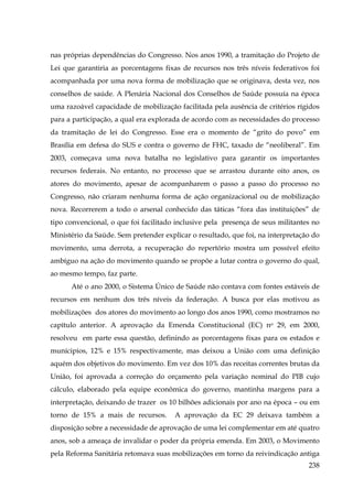 nas próprias dependências do Congresso. Nos anos 1990, a tramitação do Projeto de
Lei que garantiria as porcentagens fixas de recursos nos três níveis federativos foi
acompanhada por uma nova forma de mobilização que se originava, desta vez, nos
conselhos de saúde. A Plenária Nacional dos Conselhos de Saúde possuía na época
uma razoável capacidade de mobilização facilitada pela ausência de critérios rígidos
para a participação, a qual era explorada de acordo com as necessidades do processo
da tramitação de lei do Congresso. Esse era o momento de “grito do povo” em
Brasília em defesa do SUS e contra o governo de FHC, taxado de “neoliberal”. Em
2003, começava uma nova batalha no legislativo para garantir os importantes
recursos federais. No entanto, no processo que se arrastou durante oito anos, os
atores do movimento, apesar de acompanharem o passo a passo do processo no
Congresso, não criaram nenhuma forma de ação organizacional ou de mobilização
nova. Recorrerem a todo o arsenal conhecido das táticas “fora das instituições” de
tipo convencional, o que foi facilitado inclusive pela presença de seus militantes no
Ministério da Saúde. Sem pretender explicar o resultado, que foi, na interpretação do
movimento, uma derrota, a recuperação do repertório mostra um possível efeito
ambíguo na ação do movimento quando se propõe a lutar contra o governo do qual,
ao mesmo tempo, faz parte.
Até o ano 2000, o Sistema Único de Saúde não contava com fontes estáveis de
recursos em nenhum dos três níveis da federação. A busca por elas motivou as
mobilizações dos atores do movimento ao longo dos anos 1990, como mostramos no
capítulo anterior. A aprovação da Emenda Constitucional (EC) no 29, em 2000,
resolveu em parte essa questão, definindo as porcentagens fixas para os estados e
munícipios, 12% e 15% respectivamente, mas deixou a União com uma definição
aquém dos objetivos do movimento. Em vez dos 10% das receitas correntes brutas da
União, foi aprovada a correção do orçamento pela variação nominal do PIB cujo
cálculo, elaborado pela equipe econômica do governo, mantinha margens para a
interpretação, deixando de trazer os 10 bilhões adicionais por ano na época – ou em
torno de 15% a mais de recursos.

A aprovação da EC 29 deixava também a

disposição sobre a necessidade de aprovação de uma lei complementar em até quatro
anos, sob a ameaça de invalidar o poder da própria emenda. Em 2003, o Movimento
pela Reforma Sanitária retomava suas mobilizações em torno da reivindicação antiga
238

 