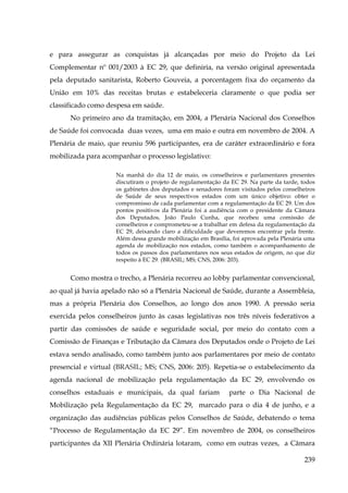 e para assegurar as conquistas já alcançadas por meio do Projeto da Lei
Complementar nº 001/2003 à EC 29, que definiria, na versão original apresentada
pela deputado sanitarista, Roberto Gouveia, a porcentagem fixa do orçamento da
União em 10% das receitas brutas e estabeleceria claramente o que podia ser
classificado como despesa em saúde.
No primeiro ano da tramitação, em 2004, a Plenária Nacional dos Conselhos
de Saúde foi convocada duas vezes, uma em maio e outra em novembro de 2004. A
Plenária de maio, que reuniu 596 participantes, era de caráter extraordinário e fora
mobilizada para acompanhar o processo legislativo:
Na manhã do dia 12 de maio, os conselheiros e parlamentares presentes
discutiram o projeto de regulamentação da EC 29. Na parte da tarde, todos
os gabinetes dos deputados e senadores foram visitados pelos conselheiros
de Saúde de seus respectivos estados com um único objetivo: obter o
compromisso de cada parlamentar com a regulamentação da EC 29. Um dos
pontos positivos da Plenária foi a audiência com o presidente da Câmara
dos Deputados, João Paulo Cunha, que recebeu uma comissão de
conselheiros e comprometeu-se a trabalhar em defesa da regulamentação da
EC 29, deixando claro a dificuldade que deveremos encontrar pela frente.
Além dessa grande mobilização em Brasília, foi aprovada pela Plenária uma
agenda de mobilização nos estados, como também o acompanhamento de
todos os passos dos parlamentares nos seus estados de origem, no que diz
respeito à EC 29. (BRASIL; MS; CNS, 2006: 203).

Como mostra o trecho, a Plenária recorreu ao lobby parlamentar convencional,
ao qual já havia apelado não só a Plenária Nacional de Saúde, durante a Assembleia,
mas a própria Plenária dos Conselhos, ao longo dos anos 1990. A pressão seria
exercida pelos conselheiros junto às casas legislativas nos três níveis federativos a
partir das comissões de saúde e seguridade social, por meio do contato com a
Comissão de Finanças e Tributação da Câmara dos Deputados onde o Projeto de Lei
estava sendo analisado, como também junto aos parlamentares por meio de contato
presencial e virtual (BRASIL; MS; CNS, 2006: 205). Repetia-se o estabelecimento da
agenda nacional de mobilização pela regulamentação da EC 29, envolvendo os
conselhos estaduais e municipais, da qual fariam

parte o Dia Nacional de

Mobilização pela Regulamentação da EC 29, marcado para o dia 4 de junho, e a
organização das audiências públicas pelos Conselhos de Saúde, debatendo o tema
“Processo de Regulamentação da EC 29”. Em novembro de 2004, os conselheiros
participantes da XII Plenária Ordinária lotaram, como em outras vezes, a Câmara
239

 