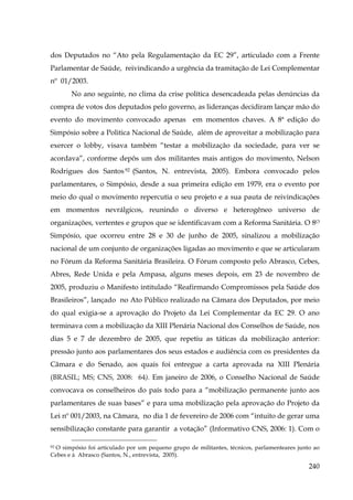 dos Deputados no “Ato pela Regulamentação da EC 29”, articulado com a Frente
Parlamentar de Saúde, reivindicando a urgência da tramitação de Lei Complementar
nº 01/2003.
No ano seguinte, no clima da crise política desencadeada pelas denúncias da
compra de votos dos deputados pelo governo, as lideranças decidiram lançar mão do
evento do movimento convocado apenas em momentos chaves. A 8ª edição do
Simpósio sobre a Politica Nacional de Saúde, além de aproveitar a mobilização para
exercer o lobby, visava também “testar a mobilização da sociedade, para ver se
acordava”, conforme depôs um dos militantes mais antigos do movimento, Nelson
Rodrigues dos Santos 92 (Santos, N. entrevista, 2005). Embora convocado pelos
parlamentares, o Simpósio, desde a sua primeira edição em 1979, era o evento por
meio do qual o movimento repercutia o seu projeto e a sua pauta de reivindicações
em momentos nevrálgicos, reunindo o diverso e heterogêneo universo de
organizações, vertentes e grupos que se identificavam com a Reforma Sanitária. O 8O
Simpósio, que ocorreu entre 28 e 30 de junho de 2005, sinalizou a mobilização
nacional de um conjunto de organizações ligadas ao movimento e que se articularam
no Fórum da Reforma Sanitária Brasileira. O Fórum composto pelo Abrasco, Cebes,
Abres, Rede Unida e pela Ampasa, alguns meses depois, em 23 de novembro de
2005, produziu o Manifesto intitulado “Reafirmando Compromissos pela Saúde dos
Brasileiros”, lançado no Ato Público realizado na Câmara dos Deputados, por meio
do qual exigia-se a aprovação do Projeto da Lei Complementar da EC 29. O ano
terminava com a mobilização da XIII Plenária Nacional dos Conselhos de Saúde, nos
dias 5 e 7 de dezembro de 2005, que repetiu as táticas da mobilização anterior:
pressão junto aos parlamentares dos seus estados e audiência com os presidentes da
Câmara e do Senado, aos quais foi entregue a carta aprovada na XIII Plenária
(BRASIL; MS; CNS, 2008: 64). Em janeiro de 2006, o Conselho Nacional de Saúde
convocava os conselheiros do país todo para a “mobilização permanente junto aos
parlamentares de suas bases” e para uma mobilização pela aprovação do Projeto da
Lei nº 001/2003, na Câmara, no dia 1 de fevereiro de 2006 com “intuito de gerar uma
sensibilização constante para garantir a votação” (Informativo CNS, 2006: 1). Com o
O simpósio foi articulado por um pequeno grupo de militantes, técnicos, parlamenteares junto ao
Cebes e à Abrasco (Santos, N., entrevista, 2005).
92

240

 