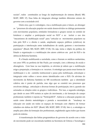 sociais”, todos constituídos ao longo da implementação do sistema (Brasil; MS;
SGEP, 2009: 17). Essa linha de integração abrange também diferentes setores do
governo com a sociedade civil.
Outro eixo, que é o estratégico, visa a mobilização para o futuro, ao abranger
os “processos de educação popular em saúde desenvolvidos no diálogo permanente
com movimentos populares, entidades formadoras e grupos sociais no sentido de
fortalecer e ampliar a participação social no SUS” e ao

incluir o uso dos

“mecanismos de mobilização social” para “articular os movimentos populares na
luta pelo SUS e o direito à saúde, ampliando espaços públicos (coletivos) de
participação e interlocução entre trabalhadores de saúde, gestores e movimentos
populares” (Brasil; MS; SGEP, 2009: 17-18). Ou seja, torna o objeto da política do
Estado a organização e a mobilização dos atores coletivos em prol do SUS e da
defesa da Reforma Sanitária.
É o Estado mobilizando a sociedade, como o fizeram os médicos sanitaristas,
nos anos 1970, na periferia de São Paulo, por exemplo, com a diferença de escala e
abrangência. Com base na sua trajetória, os ativistas já sabem que a mobilização
exige a preparação, a formação e os recursos. A estratégia que pauta essas formas de
mobilização é a do caminho institucional e passa pela mobilização, articulação e
integração entre velhos e novos atores identificados com o SUS. Os ativistas do
movimento da Reforma Sanitária no MS reconhecem também que a identidade
coletiva não é ponto de partida, mas algo que se constrói nos processos que
envolvem diálogo, articulação e diversas formas de participação, isto é, quando são
acionadas as relações entre os grupos e indivíduos. Por isso, a segunda estratégia,
que desde os anos 1970 norteia as ações do movimento, a de formação do campo
profissional, também é reposta na “ParticipaSUS”. Adota-se a educação popular em
saúde como diretriz metodológica e postula a necessidade de

“mudança na

educação em saúde em todos os espaços de formação com objetivo de formar
cidadãos em defesa do SUS” (Brasil; MS; SGEP, 2009: 17-18). Isto é, a estratégia se
amplia para além da formação dos profissionais, englobando agora todos que fazem
parte do sistema.
A transformação das linhas programáticas do governo de acordo com a visão
do movimento pode ser encontrada também na Secretaria de Ciência e Tecnologia e
244

 