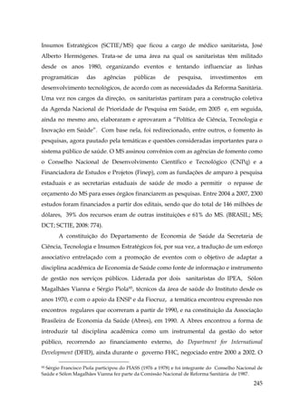 Insumos Estratégicos (SCTIE/MS) que ficou a cargo de médico sanitarista, José
Alberto Hermógenes. Trata-se de uma área na qual os sanitaristas têm militado
desde os anos 1980, organizando eventos e tentando influenciar as linhas
programáticas

das

agências

públicas

de

pesquisa,

investimentos

em

desenvolvimento tecnológicos, de acordo com as necessidades da Reforma Sanitária.
Uma vez nos cargos da direção, os sanitaristas partiram para a construção coletiva
da Agenda Nacional de Prioridade de Pesquisa em Saúde, em 2005 e, em seguida,
ainda no mesmo ano, elaboraram e aprovaram a “Política de Ciência, Tecnologia e
Inovação em Saúde”. Com base nela, foi redirecionado, entre outros, o fomento às
pesquisas, agora pautado pela temáticas e questões consideradas importantes para o
sistema público de saúde. O MS assinou convênios com as agências de fomento como
o Conselho Nacional de Desenvolvimento Científico e Tecnológico (CNPq) e a
Financiadora de Estudos e Projetos (Finep), com as fundações de amparo à pesquisa
estaduais e as secretarias estaduais de saúde de modo a permitir o repasse de
orçamento do MS para esses órgãos financiarem as pesquisas. Entre 2004 a 2007, 2300
estudos foram financiados a partir dos editais, sendo que do total de 146 milhões de
dólares, 39% dos recursos eram de outras instituições e 61% do MS. (BRASIL; MS;
DCT; SCTIE, 2008: 774).
A constituição do Departamento de Economia de Saúde da Secretaria de
Ciência, Tecnologia e Insumos Estratégicos foi, por sua vez, a tradução de um esforço
associativo entrelaçado com a promoção de eventos com o objetivo de adaptar a
disciplina acadêmica de Economia de Saúde como fonte de informação e instrumento
de gestão nos serviços públicos. Liderada por dois sanitaristas do IPEA, Sólon
Magalhães Vianna e Sérgio Piola95, técnicos da área de saúde do Instituto desde os
anos 1970, e com o apoio da ENSP e da Fiocruz, a temática encontrou expressão nos
encontros regulares que ocorreram a partir de 1990, e na constituição da Associação
Brasileira de Economia da Saúde (Abres), em 1990. A Abres encontrou a forma de
introduzir tal disciplina acadêmica como um instrumental da gestão do setor
público, recorrendo ao financiamento externo, do Department for International
Development (DFID), ainda durante o governo FHC, negociado entre 2000 a 2002. O
Sérgio Francisco Piola participou do PIASS (1976 a 1978) e foi integrante do Conselho Nacional de
Saúde e Sólon Magalhães Vianna fez parte da Comissão Nacional de Reforma Sanitária de 1987.
95

245

 