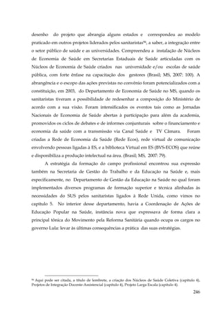 desenho

do projeto que abrangia alguns estados e

correspondeu ao modelo

praticado em outros projetos liderados pelos sanitaristas96, a saber, a integração entre
o setor público de saúde e as universidades. Compreendeu a instalação de Núcleos
de Economia de Saúde em Secretarias Estaduais de Saúde articuladas com os
Núcleos de Economia de Saúde criados nas universidade e/ou escolas de saúde
pública, com forte ênfase na capacitação dos gestores (Brasil; MS, 2007: 100). A
abrangência e o escopo das ações previstas no convênio foram potencializados com a
constituição, em 2003, do Departamento de Economia de Saúde no MS, quando os
sanitaristas tiveram a possibilidade de redesenhar a composição do Ministério de
acordo com a sua visão. Foram intensificados os eventos tais como as Jornadas
Nacionais de Economia de Saúde abertas à participação para além da academia,
promovidos os ciclos de debates e de informes conjunturais sobre o financiamento e
economia da saúde com a transmissão via Canal Saúde e TV Câmara.

Foram

criadas a Rede de Economia da Saúde (Rede Ecos), rede virtual de comunicação
envolvendo pessoas ligadas à ES, e a biblioteca Virtual em ES (BVS-ECOS) que reúne
e disponibiliza a produção intelectual na área. (Brasil; MS, 2007: 79).
A estratégia da formação do campo profissional encontrou sua expressão
também na Secretaria de Gestão do Trabalho e da Educação na Saúde e, mais
especificamente, no Departamento de Gestão da Educação na Saúde no qual foram
implementados diversos programas de formação superior e técnica alinhadas às
necessidades do SUS pelos sanitaristas ligados à Rede Unida, como vimos no
capítulo 5.

No interior desse departamento, havia a Coordenação de Ações de

Educação Popular na Saúde, instância nova que expressava de forma clara a
principal tônica do Movimento pela Reforma Sanitária quando ocupa os cargos no
governo Lula: levar às últimas consequências a prática das suas estratégias.

Aqui pode ser citada, a título de lembrete, a criação dos Núcleos de Saúde Coletiva (capítulo 4),
Projetos de Integração Docente-Assistencial (capítulo 4), Projeto Larga Escala (capítulo 4).
96

246

 