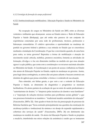 6.3.2 Estratégia de formação do campo profissional
6.3.2.1 Institucionalização mobilizadora: Educação Popular e Saúde no Ministério da
Saúde
Na ocupação de cargos no Ministério da Saúde em 2003, entre as diversas
vertentes e militantes que alcançaram acesso ao Estado estava a Rede de Educação
Popular e Saúde (Redepop), que até então não passava de um conjunto de
experiências conectadas por uma rede de profissionais, técnicos, professores e
lideranças comunitárias. O coletivo aproveitou a oportunidade na mudança de
partido no governo federal e pleiteou a sua entrada no Estado que se concretizou
mediante a instalação da Coordenação. O que faz o movimento quando, de uma hora
para outra, se torna governo? Reproduz a forma de mobilização e atuação do
movimento social: articula, mobiliza, promove encontros, fomenta as atividades de
formação, divulga e o faz em dimensões inéditas na medida em que essa atuação
agora é a ação pública, que conta com a coordenação e os recursos nacionais alocados
no Ministério da Saúde. A Coordenação é um ponto de acesso e influência no Estado
dos atores de Educação Popular no Estado, sujeito às mudanças no governo. Assim,
para fugir dessa contingência, os atores dão um passo adiante e buscam construir um
domínio de agência que possa consolidar a forma e o conteúdo de sua atuação.
Para entender, em linhas gerais, o que vem a ser a vertente de Educação
Popular e Saúde, as dimensões de diagnóstico e prognóstico se mostram
facilitadoras. Os atores partem da avaliação de que no setor de saúde predominam o
“autoritarismo de doutor,” o “desprezo pelas inciativas do doente e seus familiares”
e a “imposição de soluções técnicas restritas para problemas sociais globais” e que
nos processos formativos se mantém o “tradicional modelo autoritário de educação”
(Vasconcelos, 2007a: 22). Este quadro é fruto do foco da preocupação do processo da
Reforma Sanitária que “ficou centrado principalmente nas questões da construção do
arcabouço jurídico e institucional do sistema e no desejo de expandir rapidamente a
cobertura dos serviços de saúde” (Vasconcelos, 2007a: 26) em detrimento das
mudanças no modelo de saúde. Os atores da Educação Popular e Saúde se propõem
a mudá-lo, interferindo nas micro relações da assistência à saúde que se instauram
247

 