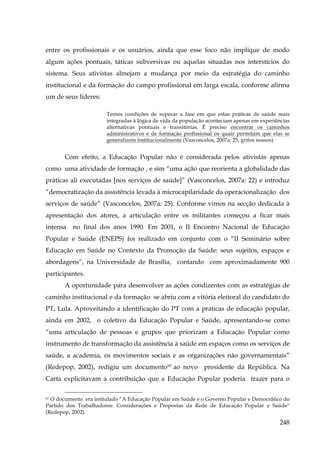 entre os profissionais e os usuários, ainda que esse foco não implique de modo
algum ações pontuais, táticas subversivas ou aquelas situadas nos interstícios do
sistema. Seus ativistas almejam a mudança por meio da estratégia do caminho
institucional e da formação do campo profissional em larga escala, conforme afirma
um de seus líderes:
Temos condições de superar a fase em que estas práticas de saúde mais
integradas à lógica de vida da população aconteciam apenas em experiências
alternativas pontuais e transitórias. É preciso encontrar os caminhos
administrativos e de formação profissional os quais permitam que elas se
generalizem institucionalmente (Vasconcelos, 2007a: 25, grifos nossos)

Com efeito, a Educação Popular não é considerada pelos ativistas apenas
como uma atividade de formação , e sim “uma ação que reorienta a globalidade das
práticas ali executadas [nos serviços de saúde]” (Vasconcelos, 2007a: 22) e introduz
“democratização da assistência levada à microcapilaridade da operacionalização dos
serviços de saúde” (Vasconcelos, 2007a: 25). Conforme vimos na secção dedicada à
apresentação dos atores, a articulação entre os militantes começou a ficar mais
intensa

no final dos anos 1990. Em 2001, o II Encontro Nacional de Educação

Popular e Saúde (ENEPS) foi realizado em conjunto com o “II Seminário sobre
Educação em Saúde no Contexto da Promoção da Saúde: seus sujeitos, espaços e
abordagens”, na Universidade de Brasília, contando com aproximadamente 900
participantes.
A oportunidade para desenvolver as ações condizentes com as estratégias de
caminho institucional e da formação se abriu com a vitória eleitoral do candidato do
PT, Lula. Aproveitando a identificação do PT com a práticas de educação popular,
ainda em 2002, o coletivo da Educação Popular e Saúde, apresentando-se como
“uma articulação de pessoas e grupos que priorizam a Educação Popular como
instrumento de transformação da assistência à saúde em espaços como os serviços de
saúde, a academia, os movimentos sociais e as organizações não governamentais”
(Redepop, 2002), redigiu um documento97 ao novo presidente da República. Na
Carta explicitavam a contribuição que a Educação Popular poderia trazer para o
O documento era intitulado “A Educação Popular em Saúde e o Governo Popular e Democrático do
Partido dos Trabalhadores: Considerações e Propostas da Rede de Educação Popular e Saúde”
(Redepop, 2002).
97

248

 
