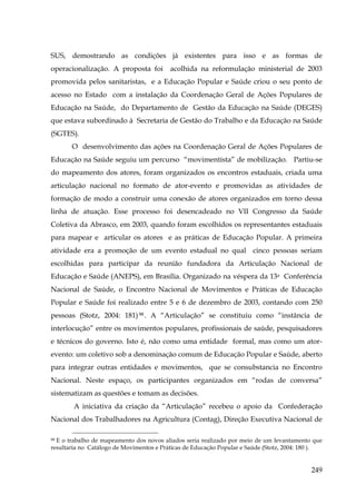 SUS, demostrando as condições já existentes para isso e as formas de
operacionalização. A proposta foi

acolhida na reformulação ministerial de 2003

promovida pelos sanitaristas, e a Educação Popular e Saúde criou o seu ponto de
acesso no Estado com a instalação da Coordenação Geral de Ações Populares de
Educação na Saúde, do Departamento de Gestão da Educação na Saúde (DEGES)
que estava subordinado à Secretaria de Gestão do Trabalho e da Educação na Saúde
(SGTES).
O desenvolvimento das ações na Coordenação Geral de Ações Populares de
Educação na Saúde seguiu um percurso “movimentista” de mobilização. Partiu-se
do mapeamento dos atores, foram organizados os encontros estaduais, criada uma
articulação nacional no formato de ator-evento e promovidas as atividades de
formação de modo a construir uma conexão de atores organizados em torno dessa
linha de atuação. Esse processo foi desencadeado no VII Congresso da Saúde
Coletiva da Abrasco, em 2003, quando foram escolhidos os representantes estaduais
para mapear e articular os atores e as práticas de Educação Popular. A primeira
atividade era a promoção de um evento estadual no qual cinco pessoas seriam
escolhidas para participar da reunião fundadora da Articulação Nacional de
Educação e Saúde (ANEPS), em Brasília. Organizado na véspera da 13a Conferência
Nacional de Saúde, o Encontro Nacional de Movimentos e Práticas de Educação
Popular e Saúde foi realizado entre 5 e 6 de dezembro de 2003, contando com 250
pessoas (Stotz, 2004: 181) 98 . A “Articulação” se constituiu como “instância de
interlocução” entre os movimentos populares, profissionais de saúde, pesquisadores
e técnicos do governo. Isto é, não como uma entidade formal, mas como um atorevento: um coletivo sob a denominação comum de Educação Popular e Saúde, aberto
para integrar outras entidades e movimentos, que se consubstancia no Encontro
Nacional. Neste espaço, os participantes organizados em “rodas de conversa”
sistematizam as questões e tomam as decisões.
A iniciativa da criação da “Articulação” recebeu o apoio da Confederação
Nacional dos Trabalhadores na Agricultura (Contag), Direção Executiva Nacional de
98 E o trabalho de mapeamento dos novos aliados seria realizado por meio de um levantamento que
resultaria no Catálogo de Movimentos e Práticas de Educação Popular e Saúde (Stotz, 2004: 180 ).

249

 