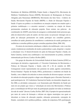 Estudantes de Medicina (DENEM), Projeto Saúde e Alegria/GTA, Movimento de
Mulheres Trabalhadoras Rurais (NMTR), Movimento de Reintegração de Pessoas
Atingidas pela Hanseníase (MORHAN), Movimento dos Sem Terra – Coletivo de
Saúde; Movimento Popular de Saúde (MOPS) e a Rede de Educação Popular e
Saúde. O apoio era político e se desdobrava na atuação conjunta nos estados após a
primeira mobilização e o encontro nacional e consistiu na criação de fóruns
permanentes estaduais de educação popular. Esses seriam, nas palavras

do

coordenador da ANEPS ,uma forma de assegurar a continuidade deste processo que,
além de desenvolver ações de saúde e de luta social, vai procurar: interagir com os
pólos de educação permanente em saúde; participar nos conselhos gestores,
conselhos de saúde, plenárias de conselheiros e conferências de saúde; participar em
audiências e consultas públicas; propor consultas populares (Stotz, 2004: 181).
Os atores do movimento entrelaçam o objetivo da mobilização com o uso dos
canais e instâncias já constituídos de modo a potencializar a ação, despertar e manter
a articulação viva. O desenvolvimento de ações de Educação Popular e Saúde, em
Santa Catarina, mostra essa combinação e seu funcionamento na prática, conforme
sistematizado por Severo, Cunha e Da Ros (2007).
Um grupo de discentes da Universidade Federal de Santa Catarina (UFSC) se
encarregou da iniciativa, organizando o 1o Encontro Catarinense de Movimentos e
Práticas de Educação Popular e Saúde, entre 03 a 04 de outubro de 2003.
Conseguiram reunir representantes das pastorais da saúde, agentes comunitários,
Fórum Estadual Popular de Saúde, ONGs, profissionais e residentes em Saúde da
Família, com o objetivo de articular os atores oriundos de diversos espaços em torno
do método de educação popular e eleger uma delegação para o Encontro Nacional, a
qual participaria da 12a Conferência Nacional de Saúde, em dezembro daquele ano.
Em 2004, as atividades começaram a ser financiadas pelo Ministério da Saúde por
meio de um projeto que visava a “articulação em torno dos Movimentos e Práticas
para a consolidação do SUS por meio da participação popular em todas as instâncias
da rede de saúde” (Severo; Cunha; Da Ros, 2007: 214). O projeto foi operacionalizado
por meio de cursos de formação e oficinas em alguns municípios nos quais se
discutiam os temas de educação popular, educação permanente, concepção de
Estado, sociedade civil e políticas públicas, análise de conjuntura, SUS, participação
250

 