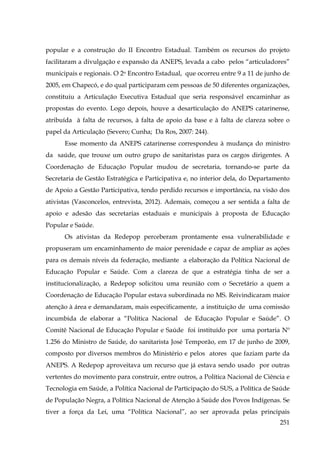 popular e a construção do II Encontro Estadual. Também os recursos do projeto
facilitaram a divulgação e expansão da ANEPS, levada a cabo pelos “articuladores”
municipais e regionais. O 2o Encontro Estadual, que ocorreu entre 9 a 11 de junho de
2005, em Chapecó, e do qual participaram cem pessoas de 50 diferentes organizações,
constituiu a Articulação Executiva Estadual que seria responsável encaminhar as
propostas do evento. Logo depois, houve a desarticulação do ANEPS catarinense,
atribuída à falta de recursos, à falta de apoio da base e à falta de clareza sobre o
papel da Articulação (Severo; Cunha; Da Ros, 2007: 244).
Esse momento da ANEPS catarinense correspondeu à mudança do ministro
da saúde, que trouxe um outro grupo de sanitaristas para os cargos dirigentes. A
Coordenação de Educação Popular mudou de secretaria, tornando-se parte da
Secretaria de Gestão Estratégica e Participativa e, no interior dela, do Departamento
de Apoio a Gestão Participativa, tendo perdido recursos e importância, na visão dos
ativistas (Vasconcelos, entrevista, 2012). Ademais, começou a ser sentida a falta de
apoio e adesão das secretarias estaduais e municipais à proposta de Educação
Popular e Saúde.
Os ativistas da Redepop perceberam prontamente essa vulnerabilidade e
propuseram um encaminhamento de maior perenidade e capaz de ampliar as ações
para os demais níveis da federação, mediante a elaboração da Política Nacional de
Educação Popular e Saúde. Com a clareza de que a estratégia tinha de ser a
institucionalização, a Redepop solicitou uma reunião com o Secretário a quem a
Coordenação de Educação Popular estava subordinada no MS. Reivindicaram maior
atenção à área e demandaram, mais especificamente, a instituição de uma comissão
incumbida de elaborar a “Política Nacional

de Educação Popular e Saúde”. O

Comitê Nacional de Educação Popular e Saúde foi instituído por uma portaria Nº
1.256 do Ministro de Saúde, do sanitarista José Temporão, em 17 de junho de 2009,
composto por diversos membros do Ministério e pelos atores que faziam parte da
ANEPS. A Redepop aproveitava um recurso que já estava sendo usado por outras
vertentes do movimento para construir, entre outros, a Política Nacional de Ciência e
Tecnologia em Saúde, a Política Nacional de Participação do SUS, a Política de Saúde
de População Negra, a Política Nacional de Atenção à Saúde dos Povos Indígenas. Se
tiver a força da Lei, uma “Política Nacional”, ao ser aprovada pelas principais
251

 