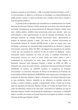 instâncias setoriais no nível federal – o MS, o Conselho Nacional de Saúde e a CIT -,
os seus princípios, os objetivos, as diretrizes, as estratégias e as responsabilidades de
gestão passam a pautar os atores envolvidos com a temática, bem como a orientar a
ação dos gestores públicos.
A pressão junto ao Ministério que desembocou no estabelecimento do Comitê
Nacional da Educação Popular e Saúde aponta que seus atores não estavam apenas
no Estado. Paralelamente ao desenvolvimento da Educação Popular e Saúde como
uma política pública, também foram promovidas pelos seus ativistas ações nas
universidades e, mais especificamente, na área de extensão universitária. Um dos
principais mentores da vertente, Eymard Vasconcelos, havia
projetos de educação popular e saúde

por meio da

desenvolvido os

extensão universitária na

Universidade Federal da Paraíba (UFPB) devido à falta de espaço para suas
atividades e propostas nas principais linhas programáticas de docência e pesquisa
(Vasconcelos, entrevista, 2012). Em 2003, a divulgação das experiências de extensão
vividas por um estudante de medicina do Rio de Janeiro na Redepop

acabou

conectando muitos estudantes em torno do tema. A coletânea Perplexidade na
Universidade: vivências nos cursos de saúde, escrita por vários alunos e sob a
coordenação de Vasconcelos, foi fruto dessa efervescência. Logo depois, no
Seminário Nacional sobre Educação Popular e Saúde, da UNB, em 2004, os
estudantes dos cursos de saúde criaram a Articulação Nacional de Extensão Popular
(ANEPOP). O coletivo da ANEPOP escolheu os Congressos de Extensão
Universitária e os Encontros Nacionais do Fórum de Pró-Reitores de Extensão das
Universidades Públicas Brasileiras (FORPROEX) como espaços para a divulgação das
propostas de Educação Popular e Saúde e demandava um formato alternativo para
as suas atividades. Todavia, impedido de ter influência no desenho oficial dos
eventos, o coletivo instalava, paralelo à programação oficial, a forma que já fazia
parte do repertório de Educação Popular e Saúde, as “Tendas de Paulo Freire”. Na
visão das lideranças, tratava-se de uma fonte renovadora de militância na área de
Educação Popular e Saúde, com potencial de mobilização e crescimento. A ANEPOP
obteve, em 2010, um assento no Comité Nacional encarregado de elaborar a Política
Nacional de Educação Popular e Saúde.
252

 
