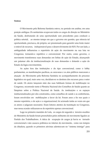 Síntese

O Movimento pela Reforma Sanitária esteve, no período em análise, em uma
posição ambígua. Os sanitaristas ocupavam todos os cargos de direção no Ministério
da Saúde, desfrutando de uma oportunidade sem precedentes para conduzir a
política setorial,

ao mesmo tempo em que o governo em questão, que oferecia tal

oportunidade, precisava, ele próprio, ser pressionado para garantir uma fonte maior
e estável de recursos, indispensável para o desenvolvimento do SUS. Por um lado, a
ambiguidade influenciou o repertório de ação do movimento na sua luta no
Congresso, tornando-o repetitivo e convencional. Por outro, como governo, o
movimento transformou suas demandas em linhas de ação do Estado, alcançando
um patamar alto da institucionalização de suas demandas e dotando a ação do
Estado da lógica movimentista.
As ações fora das instituições e do tipo convencional, como o lobby
parlamentar, as manifestações pacíficas, as caravanas e os atos públicos marcaram a
atuação do Movimento pela Reforma Sanitária no acompanhamento do processo
legislativo no qual, mais uma vez, decidiam-se os destinos dos recursos para o setor
de saúde. Os atores lançaram mão das suas habituais formas de mobilização no
Congresso, recorrendo tanto à Plenária Nacional dos Conselhos de Saúde quanto ao
Simpósio sobre a Política Nacional de Saúde. As instituições e os espaços
institucionalizados por eles construídos, como conselhos de saúde e as conferências,
foram envolvidos em mobilizações a favor da lei. Foram anos a fio nos quais o
mesmo repertório, o de ação e o organizacional, foi acionado todas as vezes em que
os atores o julgaram necessário. Eram leitores atentos da tramitação no Congresso,
mas nessa ocasião utilizaram-se do repertório apenas convencional.
Logo no primeiro mandato de Lula, os cargos do segundo e terceiro escalões
do Ministério da Saúde foram preenchidos pelos militantes do movimento ligados ao
Partido dos Trabalhadores. A tática de ocupação de cargos já havia se tornado
convencional e não causava polêmica no interior do movimento, como nos tempos
da ditadura, quando os primeiros ativistas adentravam no “sistema inimigo” para
253

 