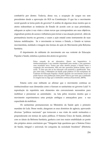 combatê-lo por dentro. Todavia, dessa vez, a ocupação de cargos era sem
precedentes desde a aprovação do SUS na Constituição. O que faz o movimento
social quando se torna parte do governo? A análise de algumas áreas mostra que os
atores redesenham as instâncias do Estado de acordo com as suas prioridades,
adequam as ações à sua visão e criam novas que correspondem aos seus objetivos,
engendram pontos de acesso e influência para tornar a sua atuação possível, além da
permanência incerta no governo, e usam a ação estatal como instrumento de suas
futuras mobilizações.

Se o movimento se tornou o Estado, o Estado se tornou

movimentista, moldado à imagem das formas de ação do Movimento pela Reforma
Sanitária.
O depoimento do militante do movimento em sua vertente de Educação
Popular e Saúde, sintetiza a postura dos atores no governo:
Estou cansado de ser alternativo. Quero ser hegemônico. A
institucionalização é um caminho importante para mudar, e nós queremos
uma sociedade nova. Temos que estar atentos porque o Estado busca a
cooptação dos movimentos. Mas nós não queremos práticas lindas, aqui e
acolá... É claro que não se faz educação com portarias e gratificações mas,
por outro lado, o Ministério da Saúde pode publicar 15 mil exemplares de
Cadernos de Educação Popular e Saúde. Quando um movimento social vai
poder bancar uma publicação deste porte? Fala-se que tudo que é instituído
se congela mas eu digo que o instituinte continua (Vasconcelos, 2007b).

Estaria certo esse militante ao afirmar que o movimento continua ao
institucionalizar suas demandas como o fizeram os sanitaristas no governo Lula? A
reprodução do repertório sem elementos não convencionais necessários para
mobilizar e pressionar as autoridades

na luta pelos recursos mostra que o

movimento experimentava uma posição ambígua e ameaçadora para

a sua

capacidade de mobilizar.
Os sanitaristas permaneceram no Ministério da Saúde após o primeiro
mandato de Lula. Desse modo, alargaram os seus domínios de agência, aprovando
diversas “políticas nacionais” que tornavam a sua visão da saúde norteadora e
preponderante em termos de ações públicas. O Sistema Único de Saúde, alinhado
com os ideais da Reforma Sanitária, ganhava com isso maior estabilidade ao ponto
dos próprios atores concluírem que “Ninguém hoje questiona que o Sistema Único
de Saúde, integral e universal, foi conquista da sociedade brasileira” (Diretoria
254

 