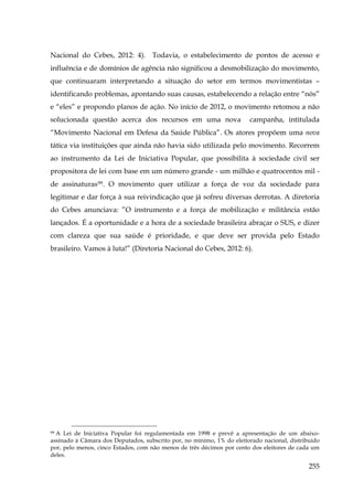 Nacional do Cebes, 2012: 4). Todavia, o estabelecimento de pontos de acesso e
influência e de domínios de agência não significou a desmobilização do movimento,
que continuaram interpretando a situação do setor em termos movimentistas –
identificando problemas, apontando suas causas, estabelecendo a relação entre “nós”
e “eles” e propondo planos de ação. No início de 2012, o movimento retomou a não
solucionada questão acerca dos recursos em uma nova

campanha, intitulada

“Movimento Nacional em Defesa da Saúde Pública”. Os atores propõem uma nova
tática via instituições que ainda não havia sido utilizada pelo movimento. Recorrem
ao instrumento da Lei de Iniciativa Popular, que possibilita à sociedade civil ser
propositora de lei com base em um número grande - um milhão e quatrocentos mil de assinaturas 99 . O movimento quer utilizar a força de voz da sociedade para
legitimar e dar força à sua reivindicação que já sofreu diversas derrotas. A diretoria
do Cebes anunciava: ”O instrumento e a força de mobilização e militância estão
lançados. É a oportunidade e a hora de a sociedade brasileira abraçar o SUS, e dizer
com clareza que sua saúde é prioridade, e que deve ser provida pelo Estado
brasileiro. Vamos à luta!” (Diretoria Nacional do Cebes, 2012: 6).

A Lei de Iniciativa Popular foi regulamentada em 1998 e prevê a apresentação de um abaixoassinado à Câmara dos Deputados, subscrito por, no mínimo, 1% do eleitorado nacional, distribuído
por, pelo menos, cinco Estados, com não menos de três décimos por cento dos eleitores de cada um
deles.
99

255

 