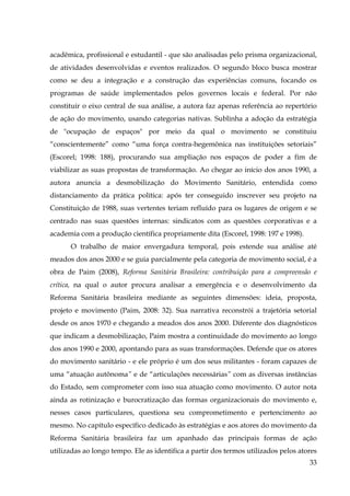 acadêmica, profissional e estudantil - que são analisadas pelo prisma organizacional,
de atividades desenvolvidas e eventos realizados. O segundo bloco busca mostrar
como se deu a integração e a construção das experiências comuns, focando os
programas de saúde implementados pelos governos locais e federal. Por não
constituir o eixo central de sua análise, a autora faz apenas referência ao repertório
de ação do movimento, usando categorias nativas. Sublinha a adoção da estratégia
de "ocupação de espaços" por meio da qual o movimento se constituiu
“conscientemente” como “uma força contra-hegemônica nas instituições setoriais”
(Escorel; 1998: 188), procurando sua ampliação nos espaços de poder a fim de
viabilizar as suas propostas de transformação. Ao chegar ao início dos anos 1990, a
autora anuncia a desmobilização do Movimento Sanitário, entendida como
distanciamento da prática política: após ter conseguido inscrever seu projeto na
Constituição de 1988, suas vertentes teriam refluído para os lugares de origem e se
centrado nas suas questões internas: sindicatos com as questões corporativas e a
academia com a produção científica propriamente dita (Escorel, 1998: 197 e 1998).
O trabalho de maior envergadura temporal, pois estende sua análise até
meados dos anos 2000 e se guia parcialmente pela categoria de movimento social, é a
obra de Paim (2008), Reforma Sanitária Brasileira: contribuição para a compreensão e
crítica, na qual o autor procura analisar a emergência e o desenvolvimento da
Reforma Sanitária brasileira mediante as seguintes dimensões: ideia, proposta,
projeto e movimento (Paim, 2008: 32). Sua narrativa reconstrói a trajetória setorial
desde os anos 1970 e chegando a meados dos anos 2000. Diferente dos diagnósticos
que indicam a desmobilização, Paim mostra a continuidade do movimento ao longo
dos anos 1990 e 2000, apontando para as suas transformações. Defende que os atores
do movimento sanitário - e ele próprio é um dos seus militantes - foram capazes de
uma “atuação autônoma” e de “articulações necessárias” com as diversas instâncias
do Estado, sem comprometer com isso sua atuação como movimento. O autor nota
ainda as rotinização e burocratização das formas organizacionais do movimento e,
nesses casos particulares, questiona seu comprometimento e pertencimento ao
mesmo. No capítulo específico dedicado às estratégias e aos atores do movimento da
Reforma Sanitária brasileira faz um apanhado das principais formas de ação
utilizadas ao longo tempo. Ele as identifica a partir dos termos utilizados pelos atores
33

 