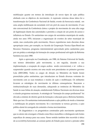 mobilização quanto em termos da introdução de novos tipos de ação pública
alinhada com os objetivos do movimento. A expressão extrema dessa tática foi a
transformação da Conferência Nacional de Saúde, evento da burocracia estatal, em
uma ampla mobilização da sociedade civil em prol da causa do movimento. O uso
não convencional da Conferência dotou o projeto do movimento de uma alta carga
de legitimação diante das autoridades e permitiu a criação de um ponto de acesso e
influência no Estado. Os sanitaristas nos cargos de secretários municipais de saúde,
ainda nos anos 1970, iniciaram a organização de eventos do setor municipal de
saúde, mas conduzidos pelo movimento. Houve experiências mais discretas dessa
apropriação como, por exemplo, no Acordo de Cooperação Técnica Opas-Brasil em
Recursos Humanos, programa interministerial aproveitado pelos sanitaristas para
por em prática a estratégia da formação do campo profissional sob égide da Reforma
Sanitária nos anos 1980.
Após a aprovação na Constituição, em 1988, do Sistema Universal de Saúde,
nos termos defendidos pelo movimento, e, em seguida, durante a sua
implementação, a ocupação de cargos acabou sendo convencional, e só voltou a
surpreender quando ocorreu em uma escala sem precedentes no primeiro governo
Lula (2003-2006). Todos os cargos de direção no Ministério da Saúde foram
preenchidos pelos sanitaristas, que introduziam no Estado diversas vertentes do
movimento com as suas temáticas e modos de ação e mobilização. Os militantes
levaram as estratégias do movimento às últimas consequências. Buscaram a
institucionalização de suas demandas, adequando as instâncias do Ministério da
Saúde às suas linhas de atuação, estabelecendo Políticas Nacionais em diversas áreas
e criando programas nacionais. A estratégia de “formação do campo profissional” foi
elevada a estatuto de diretriz geral da formação e educação para a Reforma Sanitária.
Mais que isso. Os sanitaristas instrumentalizaram a ação pública de modo a fomentar
a mobilização do próprio movimento. Se o movimento se tornou governo, a ação
pública deste foi carregada de conteúdo e forma movimentistas.
Os diagnósticos e os prognósticos construídos pelo movimento apontaram
que os atores não enxergam o Estado como bloco monolítico e distinguem nele fontes
específicas de ameaça para sua causa. Nesse sentido também têm recorrido à tática
de accountability horizontal, ao acionar partes do Estado para exercer a pressão sobre
258

 