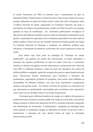 as outras. Fizeram-no em 1993, ao entrarem com o requerimento de ação no
Ministério Público Federal contra o Poder Executivo. Outra forma coletiva de exercer
pressão, utilizando um poder do Estado contra o outro, têm sido os Simpósios sobre
a Política Nacional de Saúde, organizados no Congresso Nacional, nos quais o
movimento, em aliança com parlamentares, sinaliza ao Poder Executivo sua posição,
pautada na força de mobilização,

em

momentos politicamente nevrálgicos. O

Movimento pela Reforma Sanitária recorreu ainda às instituições participativas para
ganhar a capacidade de negociação com as instâncias equivalentes em outro setor de
política pública. Vimos esse uso do Conselho Nacional de Saúde quando este exigiu
do Conselho Nacional de Educação a instalação de audiências públicas para
influenciar a formulação de diretrizes curriculares dos cursos superiores na área de
saúde.
Essa última ação fazia parte da estratégia de “formação do campo
profissional”, que ganhou um caráter não convencional, ao tentar subordinar a
formação dos quadros profissionais ao setor de saúde. Com isso, o movimento
desafiava o domínio de agência do setor educacional e, praticamente até o final dos
anos 1990, os militantes adotaram a tática de atuar nos interstícios dos setores de
políticas públicas conjugada àquela de ocupação dos poucos cargos disponíveis para
tanto. Procuravam brechas institucionais para introduzir a formação dos
profissionais, capacitações, produção de pesquisas, entre outras ações alinhadas às
necessidades da Reforma Sanitária, sem que essas experiências conseguissem
alcançar uma grande escala. No entanto, serviram de modelos nos momentos em
que apareceram as oportunidades aproveitadas pelo movimento para expandi-las,
como vimos no caso da Rede Unida ou do Projeto Larga Escala.
A formação para a Reforma Sanitária não cumpre só o objetivo de preparar os
profissionais para atuarem no sistema público de saúde; por meio dela o movimento
almeja aumentar as fileiras dos defensores do SUS e, portanto, potenciais integrantes
das mobilizações do movimento. A reformulação e ampliação da estratégia ficam
claras quando os sanitaristas chegam ao Ministério da Saúde, no governo Lula, e
transformam a formação em uma diretriz básica de todas as atividades
desenvolvidas no SUS.
259

 