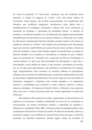 de “ciclos de protestos”. O “ator-evento” constituiu uma das evidências desse
potencial. A adoção de categoria de “evento” como uma faceta coletiva do
movimento revela espaços, não levados necessariamente em consideração pela
literatura, que mobilizam integrantes, constituem-se como palcos para o
estabelecimento de estratégias, articulações e táticas, bem como conformam os
momentos de produção e reprodução da identidade coletiva. A ausência de
protestos, o seu número reduzido ou a sua diminuição não significa necessariamente
desmobilização do movimento ou um estado de latência. A observação dos eventos
do Movimento Sanitário/pela Reforma Sanitária permitiu destacar três pontos no
sentido de valorizar os “eventos” como instância do movimento social. Em primeiro
lugar, seu crescente caráter híbrido que conecta diversos atores societais e estatais em
torno das temáticas e áreas comuns ligados, apesar da especificidade, ao projeto da
Reforma Sanitária. Se as temáticas se diversificam, na medida em que o objetivo
maior do movimento foi alcançado com a aprovação do SUS na Constituição, os
eventos tendem a se abrir para uma diversidade de participantes e, entre eles, a
universidade, o setor público de saúde, os seus usuários e prestadores de serviços,
em vez de optar pela especialização, seja acadêmica ou profissional. Em segundo
lugar, frequentemente, esses encontros, ao reunirem milhares de participantes,
adquirem peso em termos de mobilização para se posicionar politicamente por meio
de documentos amplamente publicizados. Em terceiro lugar, por trás da fachada de
seminários, congressos e simpósios, esses eventos regulares e os conjunturais
oferecem a possibilidade para coordenar as ações coletivas, articular as táticas,
ajustar as estratégias. O Congresso de Saúde Coletiva, o Abrascão, é uma expressão
disso, mas essa é a tônica de grande parte dos eventos registrados ao longos dos
trinta anos.
Não obstante a efervescência de eventos e organizações, é possível observar na
trajetória do movimento a tendência identificada na teoria de sua rotinização ou
burocratização. As formas envelhecem, perdem a capacidade de mobilizar e
influenciar as autoridades (Tilly, 2006). Tornam-se partes da paisagem política como
cristalizações institucionais ou deixam de existir. Os atores do movimento, todavia, o
percebem e reagem a essa tendência ao criarem formas novas nas quais, ao lado dos
elementos do repertório disponível, incluem algum caráter de novidade. O
261

 
