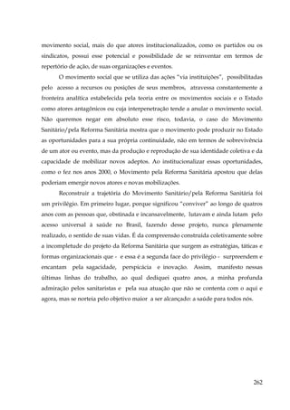 movimento social, mais do que atores institucionalizados, como os partidos ou os
sindicatos, possui esse potencial e possibilidade de se reinventar em termos de
repertório de ação, de suas organizações e eventos.
O movimento social que se utiliza das ações “via instituições”, possibilitadas
pelo acesso a recursos ou posições de seus membros, atravessa constantemente a
fronteira analítica estabelecida pela teoria entre os movimentos sociais e o Estado
como atores antagônicos ou cuja interpenetração tende a anular o movimento social.
Não queremos negar em absoluto esse risco, todavia, o caso do Movimento
Sanitário/pela Reforma Sanitária mostra que o movimento pode produzir no Estado
as oportunidades para a sua própria continuidade, não em termos de sobrevivência
de um ator ou evento, mas da produção e reprodução de sua identidade coletiva e da
capacidade de mobilizar novos adeptos. Ao institucionalizar essas oportunidades,
como o fez nos anos 2000, o Movimento pela Reforma Sanitária apostou que delas
poderiam emergir novos atores e novas mobilizações.
Reconstruir a trajetória do Movimento Sanitário/pela Reforma Sanitária foi
um privilégio. Em primeiro lugar, porque significou “conviver” ao longo de quatros
anos com as pessoas que, obstinada e incansavelmente, lutavam e ainda lutam pelo
acesso universal à saúde no Brasil, fazendo desse projeto, nunca plenamente
realizado, o sentido de suas vidas. É da compreensão construída coletivamente sobre
a incompletude do projeto da Reforma Sanitária que surgem as estratégias, táticas e
formas organizacionais que - e essa é a segunda face do privilégio - surpreendem e
encantam

pela sagacidade,

perspicácia

e inovação.

Assim,

manifesto nessas

últimas linhas do trabalho, ao qual dediquei quatro anos, a minha profunda
admiração pelos sanitaristas e pela sua atuação que não se contenta com o aqui e
agora, mas se norteia pelo objetivo maior a ser alcançado: a saúde para todos nós.

262

 