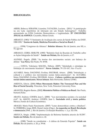 BIBLIOGRAFIA

ABERS, Rebecca; SERAFIM, Lizandra; TATAGIBA, Luciana. (2011) “A participação
na era Lula: repertórios de interação em um Estado heterogêneo”. Trabalho
apresentado no GT04 Controles Democráticos e Legitimidade. 35º ENCONTRO
ANUAL da ANPOCS. Caxambu, Minas Gerais.
ABRASCO. (1983) “V Seminário de Avaliação dos cursos de Saúde Publica da ENSP,
1980-1981.” Ensino da Saúde, Medicina Preventiva e Social no Brasil, 2.
______. (1994) "Congresso da Abrasco". Boletim Abrasco, Rio de Janeiro, ano XII, n.
53, ago-set.
ABRASCO, CEBES, SESB/PR. (1985) “Relatório final da Reunião de Trabalho sobre
as Ações Integradas de Saúde”. Saúde em Debate, Rio de Janeiro, n.17.
ALONSO, Ângela. (2009) “As teorias dos movimentos sociais: um balanço do
debate.” Lua Nova, São Paulo, 76: 49-86.
______; COSTA, Valeriano; MACIEL, Debora. (2007) “Identidade e estratégia na
formação do movimento brasileiro”. Novos Estudos, 79: 151-167, S ã o P a u l o .
ALVAREZ, Sônia; DAGNINO, Evelina; ESCOBAR, Arturo. (2000) “Introdução: o
cultural e o político nos movimentos sociais latino-americanos”. In: ALVAREZ,
Sônia; DAGNINO, Evelina; ESCOBAR, Arturo. Cultura e política nos movimentos
sociais latino-americanos. Novas leituras. Belo Horizonte, Editora UFMG.
AMENTA, Edwin. (2006) When Movements Matter: The Townsend Plan and the
Rise of Social Security. Princeton, New York, Princeton University Press.
ARANTES, Rogério Bastos. (2002) Ministério Público e Política no Brasil. São Paulo,
Sumaré/Educ.
ARATO, Andrew; COHEN, Jean L. (2000) “Los movimientos sociales y la sociedad
civil”. In: ARATO, Andrew; COHEN, Jean L. Sociedade civil y teoria política.
México, Fondo de Cultura Econômica.
ARAUJO, Maria Paula Nascimento. (2007) “Lutas democráticas contra a ditadura”.
In: FERREIRA, Jorge; REIS, Daniel Aarão (Orgs.). As esquerdas no Brasil: Revolução
e democracia (1964...). Rio de Janeiro, Civilização Brasileira, v. 3, p. 321-354.
AROUCA, Sérgio. (1988) “Implementação da Reforma Sanitária através do SUDS”.
Saúde em Debate, Rio de Janeiro n. 22.
______. (1988) “Saúde na constituinte – A defesa da Emenda Popular”. Saúde em
Debate, Rio de Janeiro, n. 20, p. 39-46.
263

 