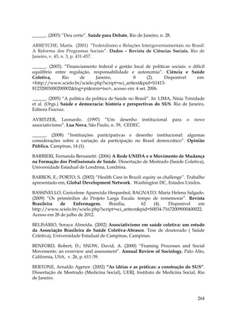 ______. (2003) “Deu certo”. Saúde para Debate, Rio de Janeiro, n. 28.
ARRETCHE, Marta. (2001) “Federalismo e Relações Intergovernamentais no Brasil:
A Reforma dos Programas Sociais”. Dados – Revista de Ciências Sociais, Rio de
Janeiro, v. 45, n. 3, p. 431-457.
______. (2003). “Financiamento federal e gestão local de políticas sociais: o difícil
equilíbrio entre regulação, responsabilidade e autonomia”. Ciência e Saúde
Coletiva,
Rio
de
Janeiro,
8
(2).
Disponível
em:
<http://www.scielo.br/scielo.php?script=sci_arttext&pid=S141381232003000200002&lng=pt&nrm=iso>, acesso em: 4 set. 2006.
______. (2005) “A política da política de Saúde no Brasil”. In: LIMA, Nísia Trinidade
et al. (Orgs.) Saúde e democracia: história e perspectivas do SUS. Rio de Janeiro,
Editora Fiocruz.
AVRITZER, Leonardo. (1997) “Um desenho institucional
associativismo”. Lua Nova, São Paulo, n. 39, CEDEC.

para

o

novo

______. (2008) “Instituições participativas e desenho institucional: algumas
considerações sobre a variação da participação no Brasil democrático”. Opinião
Pública, Campinas, 14 (1).
BARBIERI, Fernanda Bersanetti. (2006) A Rede UNIDA e o Movimento de Mudança
na Formação dos Profissionais de Saúde. Dissertação de Mestrado (Saúde Coletiva),
Universidade Estadual de Londrina, Londrina.
BARROS, E.; PORTO, S. (2002) “Health Care in Brazil: equity as challenge”. Trabalho
apresentado em, Global Development Network. Washington DC, Estados Unidos.
BASSINELLO, Greicelene Aparecida Hespanhol; BAGNATO, Maria Helena Salgado.
(2009) “Os primórdios do Projeto Larga Escala: tempo de rememorar”. Revista
Brasileira
de
Enfermagem,
Brasília,
62
(4).
Disponível
em
http://www.scielo.br/scielo.php?script=sci_arttext&pid=S0034-71672009000400022.
Acesso em 28 de julho de 2012.
BELISÁRIO, Soraya Almeida. (2002) Associativismo em saúde coletiva: um estudo
da Associação Brasileira de Saúde Coletiva-Abrasco. Tese de doutorado ( Saúde
Coletiva), Universidade Estadual de Campinas, Campinas.
BENFORD, Robert, D.; SNOW, David, A. (2000) “Framing Processes and Social
Movements: an overview and assessment”. Annual Review of Sociology, Palo Alto,
California, USA, v. 26, p. 611-39.
BERTONE, Arnaldo Agenor. (2002) “As idéias e as práticas: a construção do SUS”.
Dissertação de Mestrado (Medicina Social), UERJ, Instituto de Medicina Social, Rio
de Janeiro.

264

 