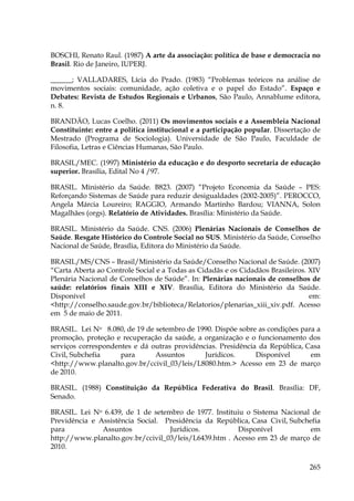 BOSCHI, Renato Raul. (1987) A arte da associação: política de base e democracia no
Brasil. Rio de Janeiro, IUPERJ.
______; VALLADARES, Lícia do Prado. (1983) “Problemas teóricos na análise de
movimentos sociais: comunidade, ação coletiva e o papel do Estado”. Espaço e
Debates: Revista de Estudos Regionais e Urbanos, São Paulo, Annablume editora,
n. 8.
BRANDÃO, Lucas Coelho. (2011) Os movimentos sociais e a Assembleia Nacional
Constituinte: entre a politica institucional e a participação popular. Dissertação de
Mestrado (Programa de Sociologia). Universidade de São Paulo, Faculdade de
Filosofia, Letras e Ciências Humanas, São Paulo.
BRASIL/MEC. (1997) Ministério da educação e do desporto secretaria de educação
superior. Brasília, Edital No 4 /97.
BRASIL. Ministério da Saúde. B823. (2007) “Projeto Economia da Saúde – PES:
Reforçando Sistemas de Saúde para reduzir desigualdades (2002-2005)”. PEROCCO,
Angela Márcia Loureiro; RAGGIO, Armando Martinho Bardou; VIANNA, Solon
Magalhães (orgs). Relatório de Atividades. Brasília: Ministério da Saúde.
BRASIL. Ministério da Saúde. CNS. (2006) Plenárias Nacionais de Conselhos de
Saúde. Resgate Histórico do Controle Social no SUS. Ministério da Saúde, Conselho
Nacional de Saúde, Brasília, Editora do Ministério da Saúde.
BRASIL/MS/CNS – Brasil/Ministério da Saúde/Conselho Nacional de Saúde. (2007)
“Carta Aberta ao Controle Social e a Todas as Cidadãs e os Cidadãos Brasileiros. XIV
Plenária Nacional de Conselhos de Saúde”. In: Plenárias nacionais de conselhos de
saúde: relatórios finais XIII e XIV. Brasília, Editora do Ministério da Saúde.
Disponível
em:
<http://conselho.saude.gov.br/biblioteca/Relatorios/plenarias_xiii_xiv.pdf. Acesso
em 5 de maio de 2011.
BRASIL. Lei No 8.080, de 19 de setembro de 1990. Dispõe sobre as condições para a
promoção, proteção e recuperação da saúde, a organização e o funcionamento dos
serviços correspondentes e dá outras providências. Presidência da República, Casa
Civil, Subchefia
para
Assuntos
Jurídicos.
Disponível
em
<http://www.planalto.gov.br/ccivil_03/leis/L8080.htm.> Acesso em 23 de março
de 2010.
BRASIL. (1988) Constituição da República Federativa do Brasil. Brasília: DF,
Senado.
BRASIL. Lei No 6.439, de 1 de setembro de 1977. Instituiu o Sistema Nacional de
Previdência e Assistência Social. Presidência da República, Casa Civil, Subchefia
para
Assuntos
Jurídicos.
Disponível
em
http://www.planalto.gov.br/ccivil_03/leis/L6439.htm . Acesso em 23 de março de
2010.
265

 