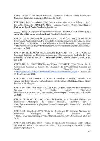 CAPISTRANO FILHO, David; PIMENTA, Aparecida Linhares. (1988) Saúde para
todos: um desafio ao munícipio. Hucitec, São Paulo.
CARDOSO, Ruth Correa Leite. (1984) "Movimentos sociais urbanos: balanço crítico".
In: SORJ, Bernardo; ALMEIDA, Maria Hermínia Tavares (Orgs.), Sociedade e
Política no Brasil Pós-64. São Paulo, Brasiliense.
______. (1994) “A trajetória dos movimentos sociais”. In: DAGNINO, Evelina (Org.)
Anos 90 – política e sociedade no Brasil. São Paulo, Brasiliense.
CARTA DA 9a CONFERÊNCIA NACIONAL DE SAÚDE. (1992) “Carta da 9a
Conferência Nacional de Saúde à sociedade brasileira: em defesa da vida e da ética:
fora Collor“. In: Relatório da 9a Conferência Nacional de Saúde. Disponível em:
<http://conselho.saude.gov.br/biblioteca/Relatorios/relatorio_9.pdf> Acesso em 21
de março de 2009.
CARTA DA FEDERAÇÃO BRASILEIRA DE HOSPITAIS – FBH. (1984). “Carta da
Federação Brasileira de Hospitais, assinada por Sília Nascimento Andrade de 14 de
dezembro de 1984 de Salvador”. Saúde em Debate, Rio de Janeiro, CEBES, n. 17,
jul., p.41.
CARTA DA 10a CONFERÊNCIA NACIONAL DE SAÚDE. (1996) “Carta da 10a
Conferência Nacional de Saúde”. In: Relatório da 10a Conferência Nacional de
Saúde.
Disponível
em
<http://conselho.saude.gov.br/biblioteca/Relatorios/relatorio_10.pdf>. Acesso em
15 de setembro de 2011.
CARTA DE PORTO ALEGRE E DE BELO HORIZONTE. (1992) “Carta de Porto
Alegre e de Belo Horizonte - A Saúde como Direito à Vida”. Boletim Abrasco, Rio de
Janeiro, n. 46 abr/jun.
CARTA DE BELO HORIZONTE. (2005) “Carta de Belo Horizonte do 6o Congresso
Nacional
da
Rede
Unida”.
Disponível
em:<//www.fiocruz.br/icict/media/carta_redeunida.pdf>. Acesso em 23 de março
de 2012.
CARTA DE BRASÍLIA. (1992) “Carta de Brasília do 8a Encontro Nacional de
Secretários
Municipais
de
Saúde
Brasília”.
Disponível
em
:
<http://www.conasems.org.br/files/15anosConasems.pdf>. Acesso em 12 de abril
de 2011.
CARTA DE BRASÍLIA. (1997) “Carta de Brasília do 13a Encontro Nacional de
Secretários
Municipais
de
Saúde”.
Disponível
em:
< http://www.conasems.org.br/files/15anosConasems.pdf> .Acesso 12 de abril de
2011.
CARTA DE BRASÍLIA. (2005) “Carta de Brasília do 8o Simpósio sobre Política
Nacional de Saúde”. Disponível em: <http://www.ensp.fiocruz.br/radis/revistaradis/37/pos_tudo/>.
267

 