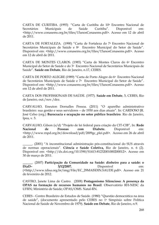 CARTA DE CURITIBA. (1993) “Carta de Curitiba do 10a Encontro Nacional de
Secretários
Municipais
de
Saúde
Curitiba”.
Disponível
em:
<http://www.conasems.org.br/files/15anosConasems.pdf>. Acesso em 12 de abril
de 2011.
CARTA DE FORTALEZA. (1990) “Carta de Fortaleza do 7a Encontro Nacional de
Secretários Municipais de Saúde e 8a Encontro Municipal do Setor de Saúde”.
Disponível em: <http://www.conasems.org.br/files/15anosConasems.pdf>. Acesso
em 12 de abril de 2011.
CARTA DE MONTES CLAROS. (1985) “Carta de Montes Claros do 6a Encontro
Municipal do Setor de Saúde e do 3a Encontro Nacional de Secretários Municipais de
Saúde”. Saúde em Debate, Rio de Janeiro, n.17, CEBES.
CARTA DE PORTO ALEGRE (1989) “Carta de Porto Alegre do 6a Encontro Nacional
de Secretários Municipais de Saúde e 7a Encontro Municipal do Setor de Saúde”.
Disponível em: <http://www.conasems.org.br/files/15anosConasems.pdf>. Acesso
em 12 de abril de 2011.
CARTA DOS PROFISSIONAIS DE SAÚDE. (1977). Saúde em Debate, 5, CEBES, Rio
de Janeiro, out./nov./dez.
CARVALHO, Eneuton Dornalles Pessoa. (2011) “O aparelho administrativo
brasileiro: sua gestão e seus servidores – de 1930 aos dias atuais”. In: CARDOSO JR.
José Celso (org.) Burocracia e ocupação no setor público brasileiro. Rio de Janeiro,
Ipea, v. 5.
CARVALHO, Gilson (s/d) “Projeto de lei federal para criação da CIT-CIB”, In: Rede
Nacional
de
Pessoas
com
Diabete.
Disponível
em:
<http://www.rnpd.org.br/download/pdf/2009gc_plei.pdf>. Acesso em 26 de abril
de 2011.
______. (2001) “A inconstitucional administração pós-constitucional do SUS através
de normas operacionais”. Ciência e Saúde Coletiva, Rio de Janeiro, n. 6 (2).
Disponível em: <http://dx.doi.org/10.1590/S1413-81232001000200012>. Acesso em
30 de março de 2011.
______. (2007) Participação da Comunidade na Saúde: dinheiro para a saúde: o
DiaD–
5/12/2007.
Disponível
em:
(<http://www.idisa.org.br/img/File/EC_29MAISDIN.SAUDE.pdf>. Acesso em 21
de fevereiro de 2012.
CASTRO, Janete Lima de Castro. (2008) Protagonismo Silencioso: A presença da
OPAS na formação de recursos humanos no Brasil. Observatório RH-NESC da
UFRN; Ministério de Saúde; OPAS/OMS. Natal-RN.
CEBES - Centro Brasileiro de Estudos de Saúde. (1980) “Questão democrática na área
de saúde”, (documento apresentado pelo CEBES no 1a Simpósio sobre Política
Nacional de Saúde de Novembro de 1979). Saúde em Debate, Rio de Janeiro, n.9.
268

 