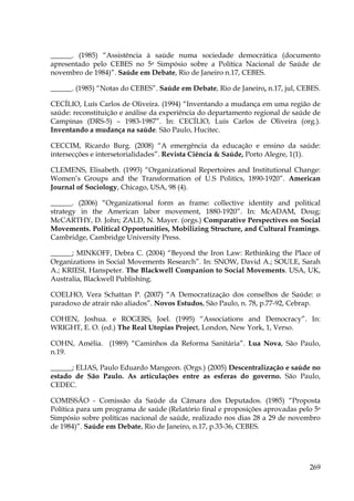 ______. (1985) “Assistência à saúde numa sociedade democrática (documento
apresentado pelo CEBES no 5a Simpósio sobre a Política Nacional de Saúde de
novembro de 1984)”. Saúde em Debate, Rio de Janeiro n.17, CEBES.
______. (1985) “Notas do CEBES”. Saúde em Debate, Rio de Janeiro, n.17, jul, CEBES.
CECÍLIO, Luís Carlos de Oliveira. (1994) “Inventando a mudança em uma região de
saúde: reconstituição e análise da experiência do departamento regional de saúde de
Campinas (DRS-5) – 1983-1987”. In: CECÍLIO, Luis Carlos de Oliveira (org.).
Inventando a mudança na saúde. São Paulo, Hucitec.
CECCIM, Ricardo Burg. (2008) “A emergência da educação e ensino da saúde:
intersecções e intersetorialidades”. Revista Ciência & Saúde, Porto Alegre, 1(1).
CLEMENS, Elisabeth. (1993) “Organizational Repertoires and Institutional Change:
Women’s Groups and the Transformation of U.S Politics, 1890-1920”. American
Journal of Sociology, Chicago, USA, 98 (4).
______. (2006) “Organizational form as frame: collective identity and political
strategy in the American labor movement, 1880-1920”. In: McADAM, Doug;
McCARTHY, D. John; ZALD, N. Mayer. (orgs.) Comparative Perspectives on Social
Movements. Political Opportunities, Mobilizing Structure, and Cultural Framings.
Cambridge, Cambridge University Press.
______; MINKOFF, Debra C. (2004) “Beyond the Iron Law: Rethinking the Place of
Organizations in Social Movements Research”. In: SNOW, David A.; SOULE, Sarah
A.; KRIESI, Hanspeter. The Blackwell Companion to Social Movements. USA, UK,
Australia, Blackwell Publishing.
COELHO, Vera Schattan P. (2007) “A Democratização dos conselhos de Saúde: o
paradoxo de atrair não aliados”. Novos Estudos, São Paulo, n. 78, p.77-92, Cebrap.
COHEN, Joshua. e ROGERS, Joel. (1995) “Associations and Democracy”. In:
WRIGHT, E. O. (ed.) The Real Utopias Project, London, New York, 1, Verso.
COHN, Amélia. (1989) “Caminhos da Reforma Sanitária”. Lua Nova, São Paulo,
n.19.
______; ELIAS, Paulo Eduardo Mangeon. (Orgs.) (2005) Descentralização e saúde no
estado de São Paulo. As articulações entre as esferas do governo. São Paulo,
CEDEC.
COMISSÃO - Comissão da Saúde da Câmara dos Deputados. (1985) “Proposta
Política para um programa de saúde (Relatório final e proposições aprovadas pelo 5a
Simpósio sobre políticas nacional de saúde, realizado nos dias 28 a 29 de novembro
de 1984)”. Saúde em Debate, Rio de Janeiro, n.17, p.33-36, CEBES.

269

 