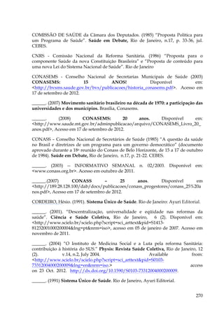 COMISSÃO DE SAÚDE da Câmara dos Deputados. (1985) “Proposta Política para
um Programa de Saúde”. Saúde em Debate, Rio de Janeiro, n.17, p. 33-36, jul.
CEBES.
CNRS - Comissão Nacional da Reforma Sanitária. (1986) “Proposta para o
componente Saúde da nova Constituição Brasileira” e “Proposta de conteúdo para
uma nova Lei do Sistema Nacional de Saúde”. Rio de Janeiro
CONASEMS - Conselho Nacional de Secretarias Municipais de Saúde (2003)
CONASEMS:
15
ANOS!
Disponível
em:
<http://bvsms.saude.gov.br/bvs/publicacoes/historia_conasems.pdf>. Acesso em
17 de setembro de 2012.
______. (2007) Movimento sanitário brasileiro na década de 1970: a participação das
universidades e dos municípios. Brasília, Conasems.
______.
(2008)
CONASEMS:
20
anos.
Disponível
em:
<http://www.saude.mt.gov.br/adminpublicacao/arquivo/CONASEMS_Livro_20_
anos.pdf>, Acesso em 17 de setembro de 2012.
CONASS – Conselho Nacional de Secretários de Saúde (1985) “A questão da saúde
no Brasil e diretrizes de um programa para um governo democrático” (documento
aprovado durante a 18a reunião do Conass de Belo Horizonte, de 15 a 17 de outubro
de 1984). Saúde em Debate, Rio de Janeiro, n.17, p. 21-22. CEBES.
______. (2003) -- INFORMATIVO SEMANAL n. 02/2003. Disponível em:
<www.conass.org.br>. Acesso em outubro de 2011.
______.(2007)
CONASS
–
25
anos.
Disponível
em
<http://189.28.128.100/dab/docs/publicacoes/conass_progestores/conass_25%20a
nos.pdf>, Acesso em 17 de setembro de 2012.
CORDEIRO, Hésio. (1991). Sistema Único de Saúde. Rio de Janeiro: Ayuri Editorial.
______. (2001). “Descentralização, universalidade e eqüidade nas reformas da
saúde”. Ciência e Saúde Coletiva, Rio de Janeiro,
6 (2). Disponível em:
<http://www.scielo.br/scielo.php?script=sci_arttext&pid=S141381232001000200004&lng=pt&nrm=iso>, acesso em 05 de janeiro de 2007. Acesso em
novembro de 2011.
______. (2004) “O Instituto de Medicina Social e a Luta pela reforma Sanitária:
contribuição à história do SUS.” Physis: Revista Saúde Coletiva, Rio de Janeiro, 12
(2).
v.14, n.2, July 2004.
Available
from:
<http://www.scielo.br/scielo.php?script=sci_arttext&pid=S010373312004000200009&lng=en&nrm=iso.>
access
on 23 Oct. 2012. http://dx.doi.org/10.1590/S0103-73312004000200009.
______. (1991) Sistema Único de Saúde. Rio de Janeiro, Ayuri Editorial.
270

 